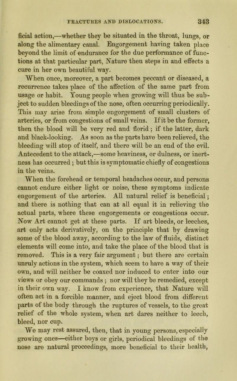 ficial action,—whether they be situated in the throat, lungs, or along the alimentary canal. Engorgement having taken place beyond the limit of endurance for the due performance of func- tions at that particular part, Nature then steps in and effects a cure in her own beautiful way. When once, moreover, a part becomes peccant or diseased, a recurrence takes place of the affection of the same part from usage or habit. Young people when growing will thus be sub- ject to sudden bleedings of the nose, often occurring periodically. This may arise from simple engorgement of small clusters of arteries, or from congestions of small veins. If it be the former, then the blood will be very red and florid; if the latter, dark and black-looking. As soon as the parts have been relieved, the bleeding will stop of itself, and there will be an end of the evil. Antecedent to the attack,—some heaviness, or dulness, or inert- ness has occurred ; but this is symptomatic chiefly of congestions in the veins. When the forehead or temporal headaches occur, and persons cannot endure either light or noise, these symptoms indicate engorgement of the arteries. All natural relief is beneficial ; and there is nothing that can at all equal it in relieving the actual parts, where these engorgements or congestions occur. Now Art cannot get at these parts. If art bleeds, or leeches, art only acts derivatively, on the principle that by drawing some of the blood away, according to the law of fluids, distinct elements will come into, and take the place of the blood that is removed. This is a very fair argument; but there are certain unruly actions in the system, which seem to have a way of their own, and will neither be coaxed nor induced to enter into our views or obey our commands ; nor will they be remedied, except in their own way. I know from experience, that Nature will often act in a forcible manner, and eject blood from different parts of the body through the ruptures of vessels, to the great relief of the whole system, when art dares neither to leech, bleed, nor cup. We may rest assured, then, that in young persons, especially growing ones—either boys or girls, periodical bleedings of the nose are natural proceedings, more beneficial to their health,