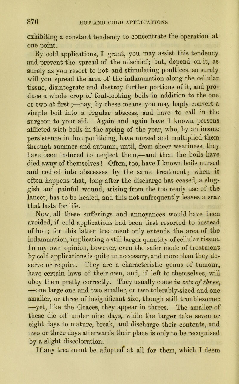 exhibiting a constant tendency to concentrate the operation at one point. By cold applications, I grant, you may assist this tendency and prevent the spread of the mischief; but, depend on it, as surely as you resort to hot and stimulating poultices, so surely will you spread the area of the inflammation along the cellular tissue, disintegrate and destroy further portions of it, and pro- duce a whole crop of foul-looking boils in addition to the one or two at first;—nay, by these means you may haply convert a simple boil into a regular abscess, and have to call in the surgeon to your aid. Again and again have I known persons afflicted with boils in the spring of the year, who, by an insane persistence in hot poulticing, have nursed and multiplied them through summer and autumn, until, from sheer weariness, they have been induced to neglect them,—and then the boils have died away of themselves ! Often, too, have I known boils nursed and codied into abscesses by the same treatment; when it often happens that, long after the discharge has ceased, a slug- gish and painful wound, arising from the too ready use of the lancet, has to be healed, and this not unfrequently leaves a scar that lasts for life. JSTow, all these sufferings and annoyances would have been avoided, if cold applications had been first resorted to instead of hot; for this latter treatment only extends the area of the inflammation, implicating a still larger quantity of cellular tissue. In my own opinion, however, even the safer mode of treatment by cold applications is quite unnecessary, and more than they de- serve or require. They are a characteristic genu3 of tumour, have certain laws of their own, and, if left to themselves, will obey them pretty correctly. They usually come in sets of three, —one large one and two smaller, or two tolerably-sized and one smaller, or three of insignificant size, though still troublesome: —yet, like the Graces, they appear in threes. The smaller of these die off under nine days, while the larger take seven or eight days to mature, break, and discharge their contents, and two or three days afterwards their place is only to be recognised by a slight discoloration. If any treatment be adopted at all for them, which I deem