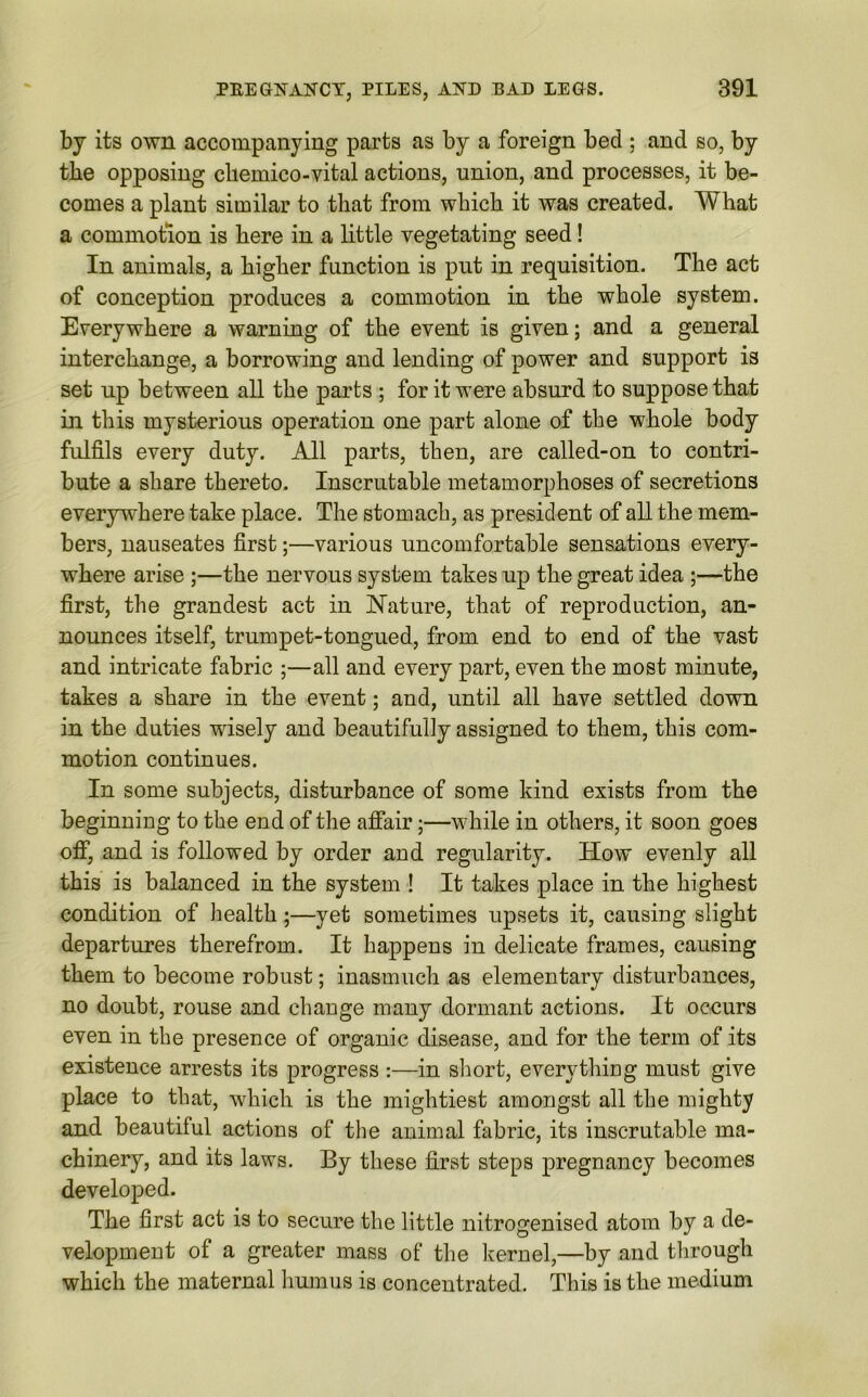 by its own accompanying parts as by a foreign bed : and so, by the opposing ckemico-vital actions, union, and processes, it be- comes a plant similar to that from wbicb it was created. What a commotion is here in a little vegetating seed! In animals, a higher function is put in requisition. The act of conception produces a commotion in the whole system. Everywhere a warning of the event is given; and a general interchange, a borrowing and lending of power and support is set up between all the parts ; for it were absurd to suppose that in this mysterious operation one part alone of the whole body fulfils every duty. All parts, then, are called-on to contri- bute a share thereto. Inscrutable metamorphoses of secretions everywhere take place. The stomach, as president of all the mem- bers, nauseates first;—various uncomfortable sensations every- where arise ;—the nervous system takes up the great idea ;—the first, the grandest act in Nature, that of reproduction, an- nounces itself, trumpet-tongued, from end to end of the vast and intricate fabric ;—all and every part, even the most minute, takes a share in the event; and, until all have settled down in the duties wisely and beautifully assigned to them, this com- motion continues. In some subjects, disturbance of some kind exists from the beginning to the end of the affair;—while in others, it soon goes off, and is followed by order and regularity. How evenly all this is balanced in the system ! It takes place in the highest condition of health;—yet sometimes upsets it, causing slight departures therefrom. It happens in delicate frames, causing them to become robust; inasmuch as elementary disturbances, no doubt, rouse and change many dormant actions. It occurs even in the presence of organic disease, and for the term of its existence arrests its progress :—in short, everything must give place to that, which is the mightiest amongst all the mighty and beautiful actions of the animal fabric, its inscrutable ma- chinery, and its laws. By these first steps pregnancy becomes developed. The first act is to secure the little nitrogenised atom by a de- velopment of a greater mass of the kernel,—by and through which the maternal humus is concentrated. This is the medium