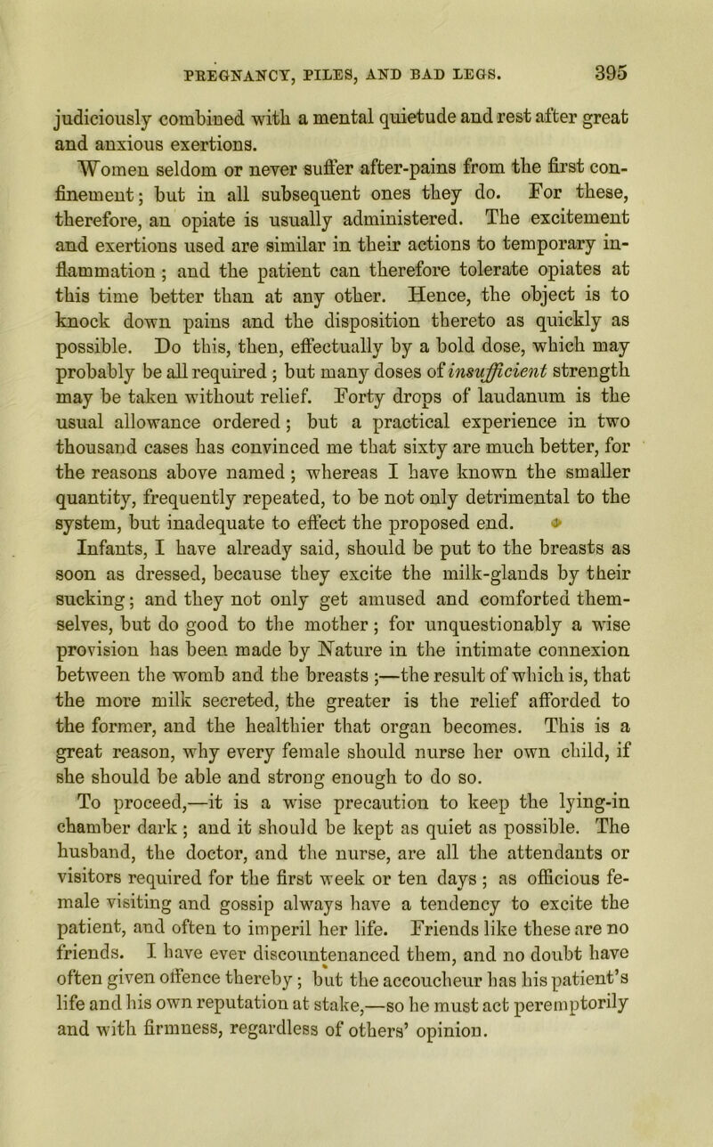 judiciously combined with a mental quietude and rest after great and anxious exertions. Women seldom or never suffer after-pains from tbe first con- finement; but in all subsequent ones they do. For these, therefore, an opiate is usually administered. The excitement and exertions used are similar in their actions to temporary in- flammation ; and the patient can therefore tolerate opiates at this time better than at any other. Hence, the object is to knock down pains and the disposition thereto as quickly as possible. Do this, then, effectually by a bold dose, which may probably be all required ; but many doses of insufficient strength may be taken without relief. Forty drops of laudanum is the usual allowance ordered; but a practical experience in two thousand cases has convinced me that sixty are much better, for the reasons above named; whereas I have known the smaller quantity, frequently repeated, to be not only detrimental to the system, but inadequate to effect the proposed end. Infants, I have already said, should be put to the breasts as soon as dressed, because they excite the milk-glands by their sucking; and they not only get amused and comforted them- selves, but do good to the mother; for unquestionably a wTise provision has been made by Nature in the intimate connexion between the womb and tbe breasts ;—the result of which is, that the more milk secreted, the greater is the relief afforded to the former, and the healthier that organ becomes. This is a great reason, why every female should nurse her own child, if she should be able and strong enough to do so. To proceed,—it is a wise precaution to keep the lying-in chamber dark ; and it should be kept as quiet as possible. The husband, the doctor, and the nurse, are all the attendants or visitors required for the first week or ten days ; as officious fe- male visiting and gossip always have a tendency to excite the patient, and often to imperil her life. Friends like these are no friends. I have ever discountenanced them, and no doubt have often given ofience thereby; but the accoucheur has his patient’s life and his own reputation at stake,—so he must act peremptorily and with firmness, regardless of others’ opiniou.