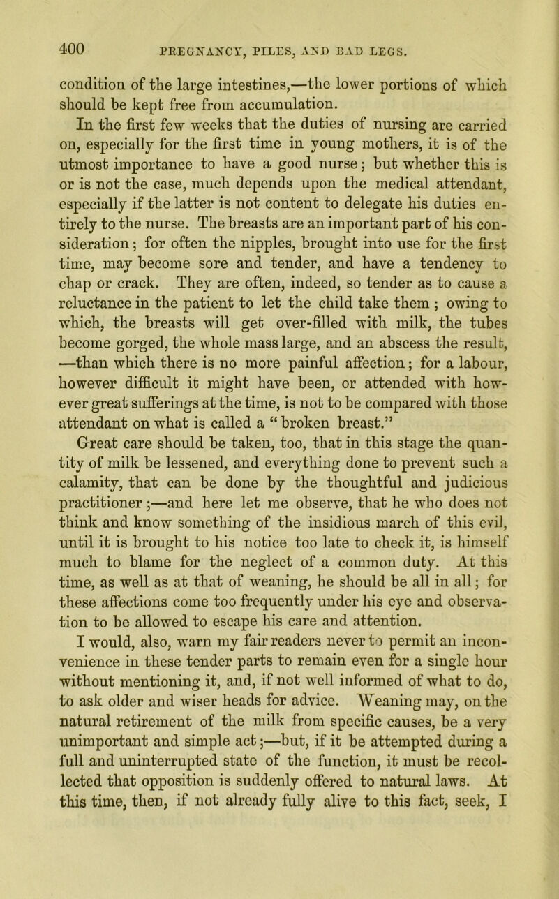 condition of the large intestines,—the lower portions of which should be kept free from accumulation. In the first few weeks that the duties of nursing are carried on, especially for the first time in young mothers, it is of the utmost importance to have a good nurse; but whether this is or is not the case, much depends upon the medical attendant, especially if the latter is not content to delegate his duties en- tirely to the nurse. The breasts are an important part of his con- sideration ; for often the nipples, brought into use for the first time, may become sore and tender, and have a tendency to chap or crack. They are often, indeed, so tender as to cause a reluctance in the patient to let the child take them ; owing to which, the breasts will get over-filled with milk, the tubes become gorged, the whole mass large, and an abscess the result, —than which there is no more painful affection; for a labour, however difficult it might have been, or attended with how- ever great sufferings at the time, is not to be compared with those attendant on what is called a “ broken breast.” Great care should be taken, too, that in this stage the quan- tity of milk be lessened, and everything done to prevent such a calamity, that can be done by the thoughtful and judicious practitioner ;—and here let me observe, that he who does not think and know something of the insidious march of this evil, until it is brought to his notice too late to check it, is himself much to blame for the neglect of a common duty. At this time, as well as at that of weaning, lie should be all in all; for these affections come too frequently under his eye and observa- tion to be allowed to escape his care and attention. I would, also, warn my fair readers never to permit an incon- venience in these tender parts to remain even for a single hour without mentioning it, and, if not well informed of what to do, to ask older and wiser heads for advice. Weaning may, on the natural retirement of the milk from specific causes, be a very unimportant and simple act;—but, if it be attempted during a full and uninterrupted state of the function, it must be recol- lected that opposition is suddenly offered to natural laws. At this time, then, if not already fully alive to this fact, seek, I