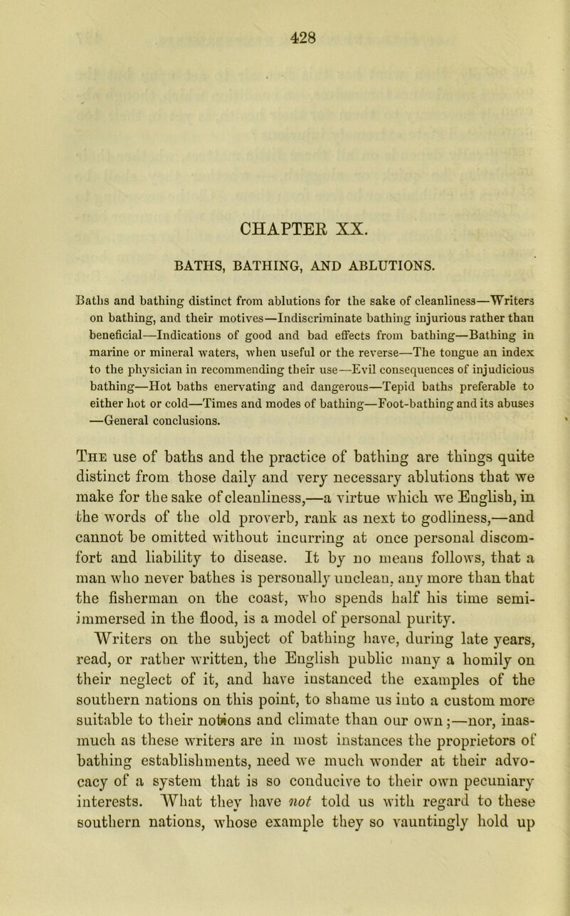 CHAPTER XX. BATHS, BATHING, AND ABLUTIONS. Baths and bathing distinct from ablutions for the sake of cleanliness—Writers on bathing, and their motives—Indiscriminate bathing injurious rather than beneficial—Indications of good and bad effects from bathing—Bathing in marine or mineral waters, when useful or the reverse—The tongue an index to the physician in recommending their use—Evil consequences of injudicious bathing—Hot baths enervating and dangerous—Tepid baths preferable to either hot or cold—Times and modes of bathing—Foot-bathing and its abuses —General conclusions. The use of baths and the practice of bathing are things quite distinct from those daily and very necessary ablutions that we make for the sake of cleanliness,—a virtue which we Euglish, in the words of the old proverb, rank as next to godliness,—and cannot be omitted without incurring at once personal discom- fort and liability to disease. It by no means follows, that a man who never bathes is personally unclean, any more than that the fisherman on the coast, who spends half his time semi- immersed in the flood, is a model of personal purity. Writers on the subject of bathing have, during late years, read, or rather written, the English public many a homily on their neglect of it, and have instanced the examples of the southern nations on this point, to shame us into a custom more suitable to their notions and climate than our own;—nor, inas- much as these writers are in most instances the proprietors of bathing establishments, need we much wonder at their advo- cacy of a system that is so conducive to their own pecuniary interests. What they have not told us with regard to these southern nations, whose example they so vauntingly hold up