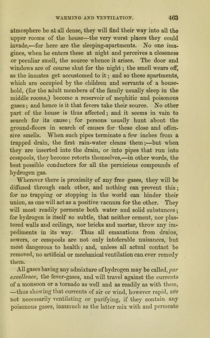 atmosphere he at all dense, they will find their way into all the upper rooms of the house—the very worst places they could invade,—for here are the sleeping-apartments. No one ima- gines, when he enters these at night and perceives a closeness or peculiar smell, the source whence it arises. The door and windows are of course shut for the night; the smell wears off, as the inmates get accustomed to it; and so these apartments, which are occupied by the children and servants of a house- hold, (for the adult members of the family usually sleep in the middle rooms,) become a reservoir of mephitic and poisonous gases; and hence is it that fevers take their source. No other part of the house is thus affected; and it seems in vain to search for its cause; for persons usually hunt about the ground-floors in search of causes for these close and offen- sive smells. When such pipes terminate a few inches from a trapped drain, the first rain-water cleans them;—hut when they are inserted into the drain, or into pipes that run into cesspools, they become retorts themselves,—in other words, the best possible conductors for all the pernicious compounds of hydrogen gas. Wherever there is proximity of any free gases, they will be diffused through each other, and nothing can prevent this ; for no trapping or stopping in the world can hinder their union, as one will act as a positive vacuum for the other. They will most readily permeate both water and solid substances; for hydrogen is itself so subtle, that neither cement, nor plas- tered walls and ceilings, nor bricks and mortar, throw any im- pediments in its way. Thus all emanations from drains, sewers, or cesspools are not only intolerable nuisances, but most dangerous to health; and, unless all actual contact be removed, no artificial or mechanical ventilation can ever remedy them. All gases having any admixture of hydrogen may be called, par excellence, the fever-gases, and will travel against the currents of a monsoon or a tornado as well and as readily as with them, —thus showing that currents of air or wind, however rapid, are not necessarily ventilating or purifying, if they contain any poisonous gases, inasmuch as the latter mix with and permeate