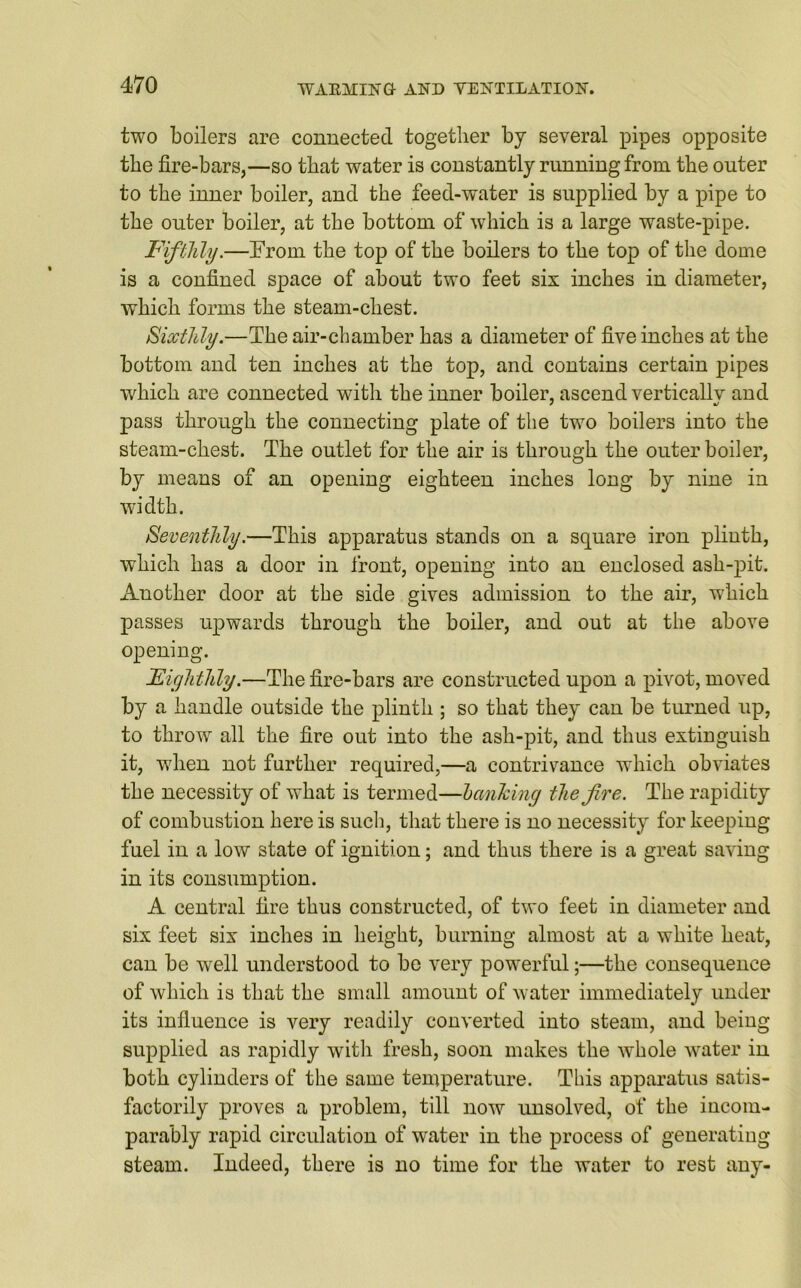 two boilers are connected together by several pipes opposite the fire-bars,—so that water is constantly running from the outer to the inner boiler, and the feed-water is supplied by a pipe to the outer boiler, at the bottom of which is a large waste-pipe. Fifthly.—Trorn the top of the boilers to the top of the dome is a confined space of about two feet six inches in diameter, which forms the steam-chest. Sixthly.—The air-chamber has a diameter of five inches at the bottom and ten inches at the top, and contains certain pipes which are connected with the inner boiler, ascend vertically and pass through the connecting plate of the two boilers into the steam-chest. The outlet for the air is through the outer boiler, by means of an opening eighteen inches long by nine in width. Seventhly.—This apparatus stands on a square iron plinth, which has a door in front, opening into an enclosed ash-pit. Another door at the side gives admission to the air, which passes upwards through the boiler, and out at the above opening. Eighthly.—The fire-bars are constructed upon a pivot, moved by a handle outside the plinth ; so that they can be turned up, to throw all the fire out into the ash-pit, and thus extinguish it, when not further required,—a contrivance which obviates the necessity of what is termed—hanking the jive. The rapidity of combustion here is such, that there is no necessity for keeping fuel in a low state of ignition; and thus there is a great saving in its consumption. A central fire thus constructed, of two feet in diameter and six feet six inches in height, burning almost at a white heat, can be well understood to be very powerful;—the consequence of which is that the small amount of water immediately under its influence is very readily converted into steam, and being supplied as rapidly with fresh, soon makes the whole water in both cylinders of the same temperature. This apparatus satis- factorily proves a problem, till now unsolved, of the incom- parably rapid circulation of water in the process of generating steam. Indeed, there is no time for the water to rest any-