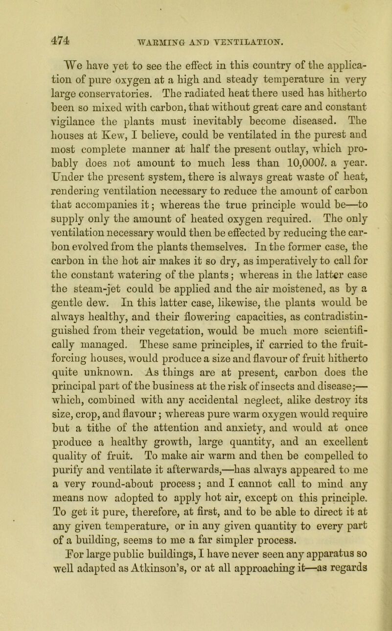 AVe have yet to see the effect in this country of the applica- tion of pure oxygen at a high and steady temperature in very large conservatories. The radiated heat there used has hitherto been so mixed with carbon, that without great care and constant vigilance the plants must inevitably become diseased. The houses at Kew, I believe, could be ventilated in the purest and most complete manner at half the present outlay, which pro- bably does not amount to much less than 10,000Z. a year. Under the present system, there is always great waste of heat, rendering ventilation necessarv to reduce the amount of carbon O %i that accompanies it; whereas the true principle would be—to supply only the amount of heated oxygen required. The only ventilation necessary would then be effected by reducing the car- bon evolved from the plants themselves. In the former case, the carbon in the hot air makes it so dry, as imperatively to call for the constant watering of the plants; whereas in the latter case the steam-jet could be applied and the air moistened, as by a gentle dew. In this latter case, likewise, the plants would be always healthy, and their floweriug capacities, as contradistin- guished from their vegetation, would be much more scientifi- cally managed. These same principles, if carried to the fruit- forciug houses, would produce a size and flavour of fruit hitherto quite unknown. As things are at present, carbon does the principal part of the business at the risk of insects and disease;— which, combined with any accidental neglect, alike destroy its size, crop, and flavour; whereas pure warm oxygen would require but a tithe of the attention and anxiety, and would at once produce a healthy growth, large quantity, and an excellent quality of fruit. To make air warm and then be compelled to purify and ventilate it afterwards,—has always appeared to me a very round-about process; and I cannot call to mind any means now adopted to apply hot air, except on this principle. To get it pure, therefore, at first, and to be able to direct it at any given temperature, or in any given quantity to every part of a building, seems to me a far simpler process. Tor large public buildings, I have never seen any apparatus so well adapted as Atkinson’s, or at all approaching it—as regards