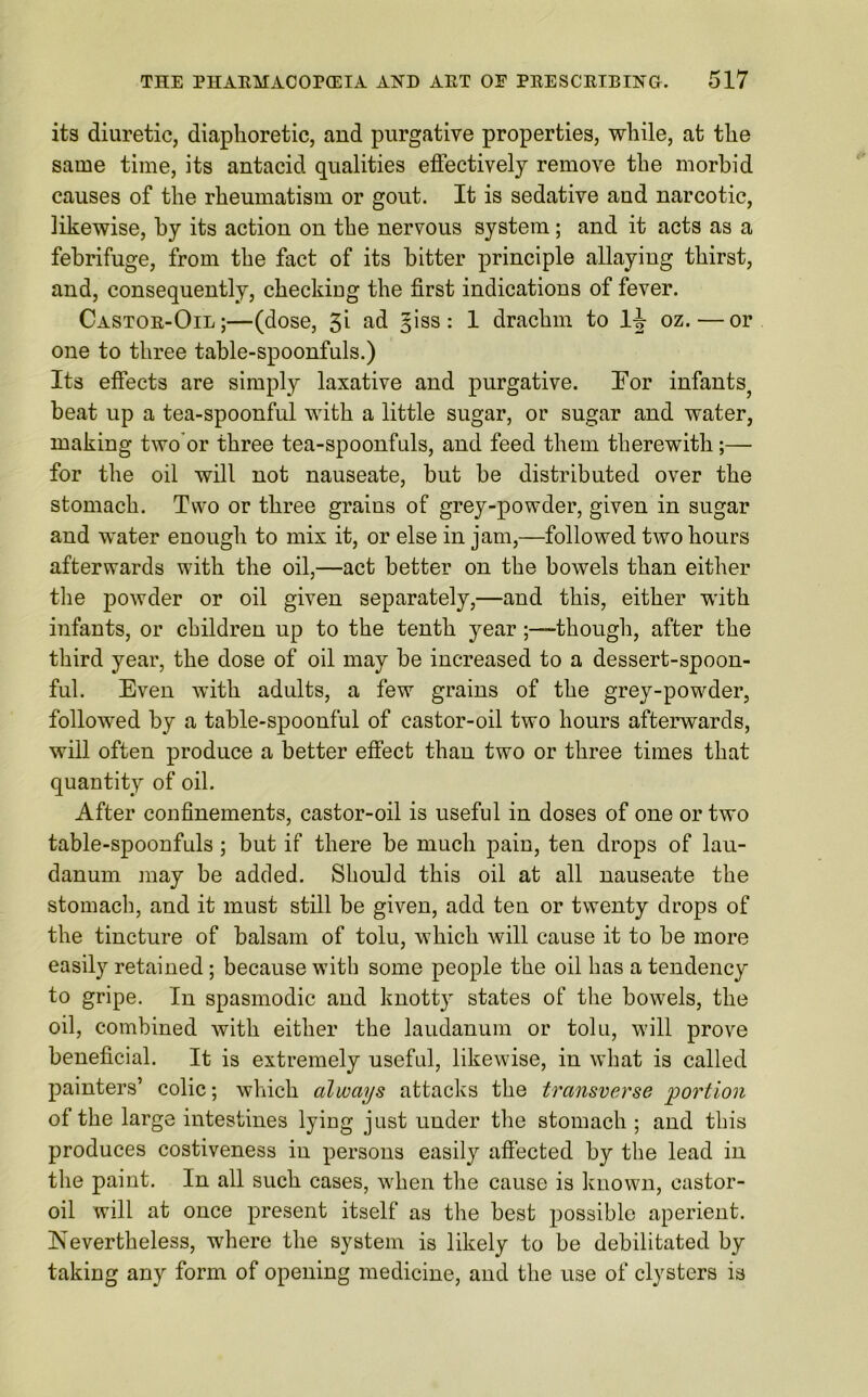 its diuretic, diaphoretic, and purgative properties, while, at the same time, its antacid qualities effectively remove the morbid causes of the rheumatism or gout. It is sedative and narcotic, likewise, by its action on the nervous system; and it acts as a febrifuge, from the fact of its bitter principle allaying thirst, and, consequently, checking the first indications of fever. Castor-Oil;—(dose, 3i ad §iss : 1 drachm to lj oz.—or one to three table-spoonfuls.) Its effects are simply laxative and purgative. For infants^ beat up a tea-spoonful with a little sugar, or sugar and water, making two or three tea-spoonfuls, and feed them therewith;— for the oil will not nauseate, but be distributed over the stomach. Two or three grains of grey-powder, given in sugar and water enough to mix it, or else in jam,—followed two hours afterwards with the oil,—act better on the bowels than either the powder or oil given separately,—and this, either with infants, or children up to the tenth year-though, after the third year, the dose of oil may be increased to a dessert-spoon- ful. Even with adults, a few grains of the grey-powder, followed by a table-spoonful of castor-oil two hours afterwards, will often produce a better effect than two or three times that quantity of oil. After confinements, castor-oil is useful in doses of one or two table-spoonfuls; but if there be much pain, ten drops of lau- danum may be added. Should this oil at all nauseate the stomach, and it must still be given, add ten or twenty drops of the tincture of balsam of tolu, which will cause it to be more easily retained; because with some people the oil has a tendency to gripe. In spasmodic and knott}' states of the bowels, the oil, combined with either the laudanum or tolu, will prove beneficial. It is extremely useful, likewise, in what is called painters’ colic; which always attacks the transverse 'portion of the large intestines lying just under the stomach ; and this produces costiveness in persons easily affected by the lead in the paint. In all such cases, when the cause is known, castor- oil will at once present itself as the best possible aperient. Nevertheless, ivhere the system is likely to be debilitated by taking any form of opening medicine, and the use of clysters is