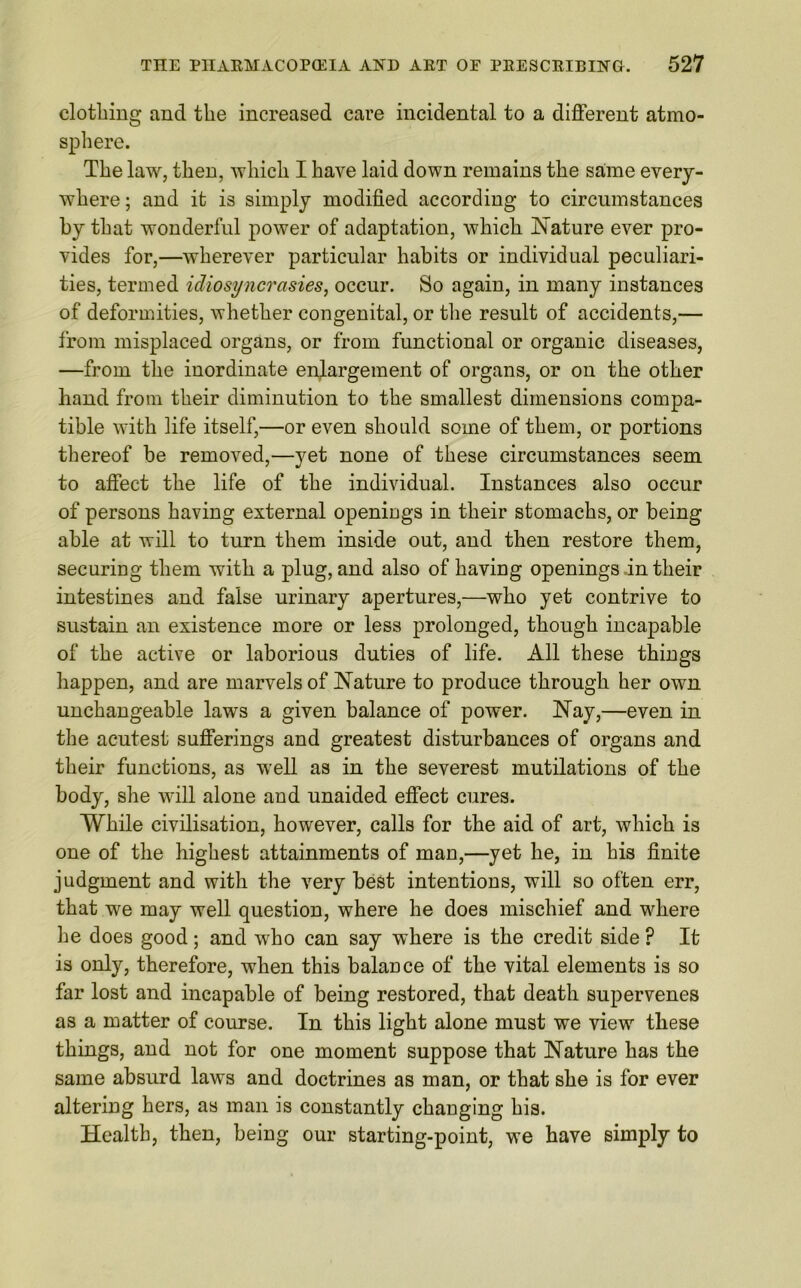 clothing and the increased care incidental to a different atmo- sphere. The law, then, which I have laid down remains the same every- where ; and it is simply modified according to circumstances by that wonderful power of adaptation, which Nature ever pro- vides for,—wherever particular habits or individual peculiari- ties, termed idiosyncrasies, occur. So again, in many instances of deformities, whether congenital, or the result of accidents,— from misplaced organs, or from functional or organic diseases, —from the inordinate enlargement of organs, or on the other hand from their diminution to the smallest dimensions compa- tible with life itself,—or even should some of them, or portions thereof be removed,—yet none of these circumstances seem to affect the life of the individual. Instances also occur of persons having external openings in their stomachs, or being able at will to turn them inside out, and then restore them, securing them with a plug, and also of having openings in their intestines and false urinary apertures,—who yet contrive to sustain an existence more or less prolonged, though incapable of the active or laborious duties of life. All these things happen, and are marvels of Nature to produce through her own unchangeable laws a given balance of power. Nay,—even in the acutest sufferings and greatest disturbances of organs and their functions, as well as in the severest mutilations of the body, she will alone and unaided effect cures. While civilisation, however, calls for the aid of art, which is one of the highest attainments of man,—yet he, in his finite judgment and with the very best intentions, will so often err, that we may well question, where he does mischief and where he does good; and who can say where is the credit side ? It is only, therefore, when this balance of the vital elements is so far lost and incapable of being restored, that death supervenes as a matter of course. In this light alone must we view these things, and not for one moment suppose that Nature has the same absurd laws and doctrines as man, or that she is for ever altering hers, as man is constantly changing his. Health, then, being our starting-point, we have simply to