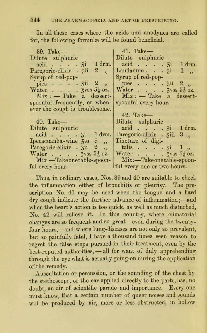 In all these cases where the acids and anodynes are called for, the following formulae will be found beneficial. 39. Take— Dilute sulphuric acid . . . . 3i 1 drm. Paregoric-elixir . 3d 2 „ Syrup of red-pop- pies .... 3d 2 „ Water .... gvss 5-J- oz. Mix : — Take a dessert- spoonful frequently, or when- ever the cough is troublesome. 40. Take— Dilute sulphuric acid . . . . 3i 1 drm. Ipecacuanha-wine 3SS 2 » Paregoric-elixir . 3d 2 „ Water .... §vss 5-J oz. Mix:—Take onetable-spoon- ful every hour. 41. Take— Dilute sulphuric acid . . . . 3i 1 drm. Laudanum. . . 3i 1 „ Syrup of red-pop- pies . . . . 5d 2 „ Water .... 3vss 5J oz. Mix : — Take a dessert- spoonful every hour. 42. Take— Dilute sulphuric acid . . . . 3i 1 drm. Paregoric-elixir . 3iii 3 „ Tincture of digi- talis . . . . 3i 1 „ Water .... §vss 5-J-oz. Mix:—Take one table-spoon- ful every one or two hours. Thus, in ordinary cases, Nos. 39 and 40 are suitable to check the inflammation either of bronchitis or pleurisy. The pre- scription No. 41 may be used when the tongue and a hard dry cough indicate the further advance of inflammation;—and when the heart’s action is too quick, as well as much disturbed, No. 42 will relieve it. In this country, where climatorial changes are so frequent and so great—even during the twenty- four hours,—and where lung-diseases are not only so prevalent, but so painfully fatal, I have a thousand times seen reason to regret the false steps pursued in their treatment, even by the best-reputed authorities, — all for want of duly apprehending through the eye what is actually going-on during the application of the remedy. Auscultation or percussion, or the sounding of the chest by the stethoscope, or the ear applied directly to the parts, has, 110 doubt, an air of scientific parade and importance. Every one must know, that a certain number of queer noises and sounds will be produced by air, more or less obstructed, in hollow