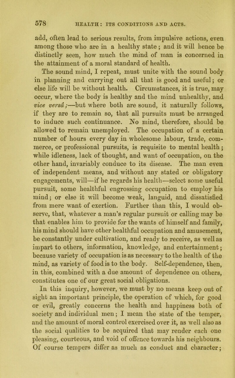 add, often lead to serious results, from impulsive actions, even among those who are in a healthy state ; and it will hence be distinctly seen, how much the mind of man is concerned in the attainment of a moral standard of health. The sound mind, I repeat, must unite with the sound body in planning and carrying out all that is good and useful; or else life will be without health. Circumstances, it is true, may occur, where the body is healthy and the mind unhealthy, and vice versa;—but where both are sound, it naturally follows, if they are to remain so, that all pursuits must be arranged to induce such continuance. No mind, therefore, should be allowed to remain unemployed. The occupation of a certain number of hours every day in wholesome labour, trade, com- merce, or professional pursuits, is requisite to mental health; while idleness, lack of thought, and want of occupation, on the other hand, invariably conduce to its disease. The man even of independent means, and without any stated or obligatory engagements, will—if he regards his health—select some useful pursuit, some healthful engrossing occupation to employ his mind; or else it will become weak, languid, and dissatisfied from mere want of exertion. Further than this, I would ob- serve, that, whatever a man’s regular pursuit or calling may be that enables him to provide for the wants of himself and family, his mind should have other healthful occupation and amusement, be constantly under cultivation, and ready to receive, as well as impart to others, information, knowledge, and entertainment; because variety of occupation is as necessary to the health of the mind, as variety of food is to the body. Self-dependence, then, in this, combined with a due amount of dependence on others, constitutes one of our great social obligations. In this inquiry, however, we must by no means keep out of sight an important principle, the operation of which, for good or evil, greatly concerns the health and happiness both of society and individual men; I mean the state of the temper, and the amount of moral control exercised over it, as well also as the social qualities to be acquired that may render each one pleasing, courteous, and void of offence towards his neighbours. Of course tempers differ as much as conduct and character;