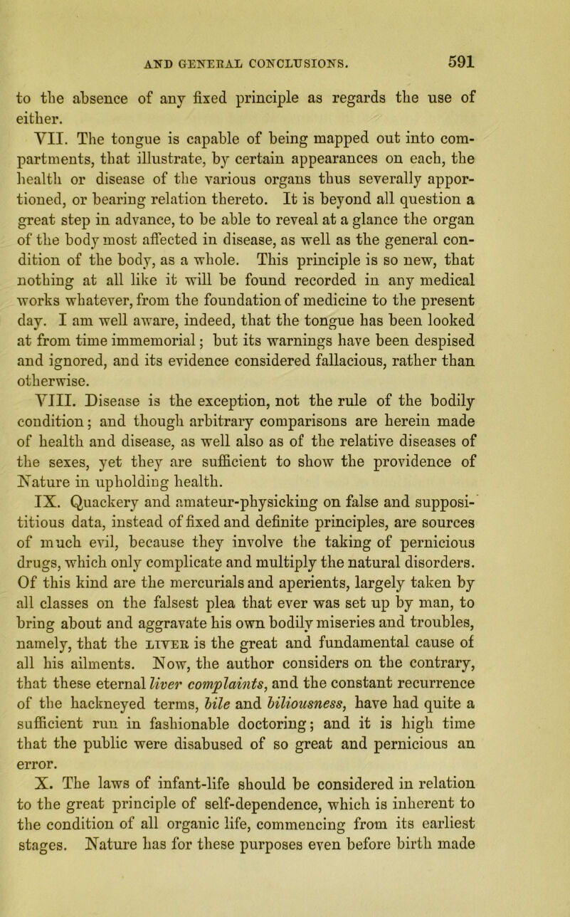 to the absence of any fixed principle as regards the use of either. VII. The tongue is capable of being mapped out into com- partments, that illustrate, by certain appearances on each, the health or disease of the various organs thus severally appor- tioned, or bearing relation thereto. It is beyond all question a great step in advance, to be able to reveal at a glance the organ of the body most affected in disease, as well as the general con- dition of the body, as a whole. This principle is so new, that nothing at all like it will be found recorded in any medical works whatever, from the foundation of medicine to the present day. I am well aware, indeed, that the tongue has been looked at from time immemorial; but its warnings have been despised and ignored, and its evidence considered fallacious, rather than otherwise. YIII. Disease is the exception, not the rule of the bodily condition; and though arbitrary comparisons are herein made of health and disease, as well also as of the relative diseases of the sexes, yet they are sufficient to show the providence of Nature in upholding health. IX. Quackery and amateur-physicking on false and supposi- titious data, instead of fixed and definite principles, are sources of much evil, because they involve the taking of pernicious drugs, which only complicate and multiply the natural disorders. Of this kind are the mercurials and aperients, largely taken by all classes on the falsest plea that ever was set up by man, to bring about and aggravate his own bodily miseries and troubles, namely, that the liver is the great and fundamental cause of all his ailments. Now, the author considers on the contrary, that these eternal liver complaints, and the constant recurrence of the hackneyed terms, bile and biliousness, have had quite a sufficient run in fashionable doctoring; and it is high time that the public were disabused of so great and pernicious an error. X. The laws of infant-life should be considered in relation to the great principle of self-dependence, which is inherent to the condition of all organic life, commencing from its earliest stages. Nature has for these purposes even before birth made