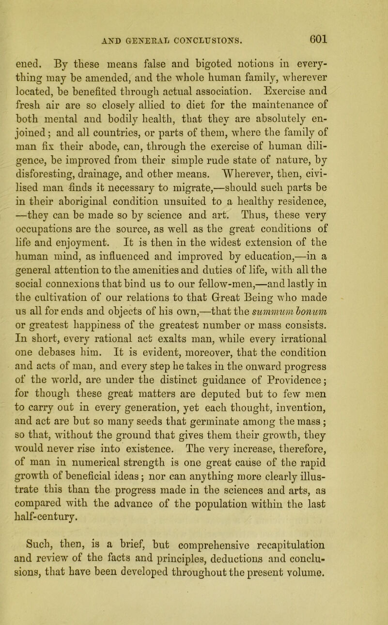 ened. By these means false and bigoted notions in every- thing may he amended, and the whole human family, wherever located, he benefited through actual association. Exercise and fresh air are so closely allied to diet for the maintenance of both mental and bodily health, that they are absolutely en- joined ; and all countries, or parts of them, where the family of man fix their abode, can, through the exercise of human dili- gence, be improved from their simple rude state of nature, by disforesting, drainage, and other means. Wherever, then, civi- lised man finds it necessary to migrate,—should such parts be in their aboriginal condition unsuited to a healthy residence, —they can be made so by science and art. Thus, these very occupations are the source, as well as the great conditions of life and enjoyment. It is then in the widest extension of the human mind, as influenced and improved by education,—in a general attention to the amenities and duties of life, with all the social connexions that bind us to our fellow-men,—and lastly in the cultivation of our relations to that Great Being who made us all for ends and objects of his own,—that the summumbonum or greatest happiness of the greatest number or mass consists. In short, every rational act exalts man, while every irrational one debases him. It is evident, moreover, that the condition and acts of man, and every step he takes in the onward progress of the world, are under the distinct guidance of Providence; for though these great matters are deputed but to few men to carry out in every generation, yet each thought, invention, and act are but so many seeds that germinate among the mass; so that, without the ground that gives them their growth, they would never rise into existence. The very increase, therefore, of man in numerical strength is one great cause of the rapid growth of beneficial ideas; nor can anything more clearly illus- trate this than the progress made in the sciences and arts, as compared with the advance of the population within the last half-century. Such, then, is a brief, but comprehensive recapitulation and review of the facts and principles, deductions and conclu- sions, that have been developed throughout the present volume.