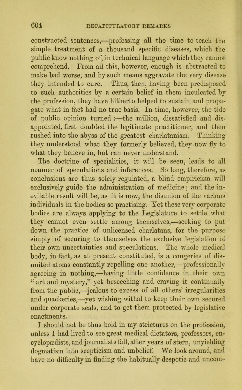 constructed sentences,—professing all the time to teach the simple treatment of a thousand specific diseases, which the public know nothing of, in technical language which they cannot comprehend. From all this, however, enough is abstracted to make bad worse, and by such means aggravate the very disease they intended to cure. Thus, then, having been predisposed to such authorities by a certain belief in them inculcated by the profession, they have hitherto helped to sustain and propa- gate what in fact had no true basis. In time, however, the tide of public opinion turned :—the million, dissatisfied and dis- appointed, first doubted the legitimate practitioner, and then rushed into the abyss of the greatest charlatanism. Thinking they understood what they formerly believed, they now fly to what they believe in, but can never understand. The doctrine of specialities, it will be seen, leads to all manner of speculations and inferences. So long, therefore, as conclusions are thus solely regulated, a blind empiricism will exclusively guide the administration of medicine; and the in- evitable result will be, as it is now, the disunion of the various individuals in the bodies so practising. Yet these very corporate bodies are always applying to the Legislature to settle what they cannot even settle among themselves,—seeking to put down the practice of unlicensed charlatans, for the purpose simply of securing to themselves the exclusive legislation of their own uncertainties and speculations. The whole medical body, in fact, as at present constituted, is a congeries of dis- united atoms constantly repelling one another,—professionally agreeing in nothing,—having little confidence in their own “ art and mystery,” yet beseeching and craving it continually from the public,—-jealous to excess of all others’ irregularities and quackeries,—yet wishing withal to keep their own secured under corporate seals, and to get them protected by legislative enactments. I should not be thus bold in my strictures on the profession, unless I had lived to see great medical dictators, professors, en- cyclopaedists, and journalists fall, after years of stern, unyielding dogmatism into scepticism and unbelief. We look around, and have no difficulty in finding the habitually despotic and uncom-