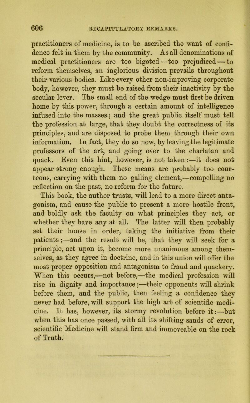 practitioners of medicine, is to be ascribed tbe want of confi- dence felt in them by the community. As all denominations of medical practitioners are too bigoted—too prejudiced — to reform themselves, an inglorious division prevails throughout their various bodies. Like every other non-improving corporate body, however, they must be raised from their inactivity by the secular lever. The small end of the wedge must first be driven home by this power, through a certain amount of intelligence infused into the masses; and the great public itself must tell the profession at large, that they doubt the correctness of its principles, and are disposed to probe them through their own information. In fact, they do so now, by leaving the legitimate professors of the art, and going over to the charlatan and quack. Even this hint, however, is not taken:—it does not appear strong enough. These means are probably too cour- teous, carrying with them no galling element,—compelling no reflection on the past, no reform for the future. This book, the author trusts, will lead to a more direct anta- gonism, and cause the public to present a more hostile front, and boldly ask the faculty on what principles they act, or whether they have any at all. The latter will then probably set their house in order, taking the initiative from their patients;—and the result will be, that they will seek for a principle, act upon it, become more unanimous among them- selves, as they agree in doctrine, and in this union will offer the most proper opposition and antagonism to fraud and quackery. When this occurs,—not before,—the medical profession will rise in dignity and importance;—their opponents will shrink before them, and the public, then feeling a confidence they never had before, will support the high art of scientific medi- cine. It has, however, its stormy revolution before it:—but when this has once passed, with all its shifting sands of error, scientific Medicine will stand firm and immoveable on the rock of Truth.