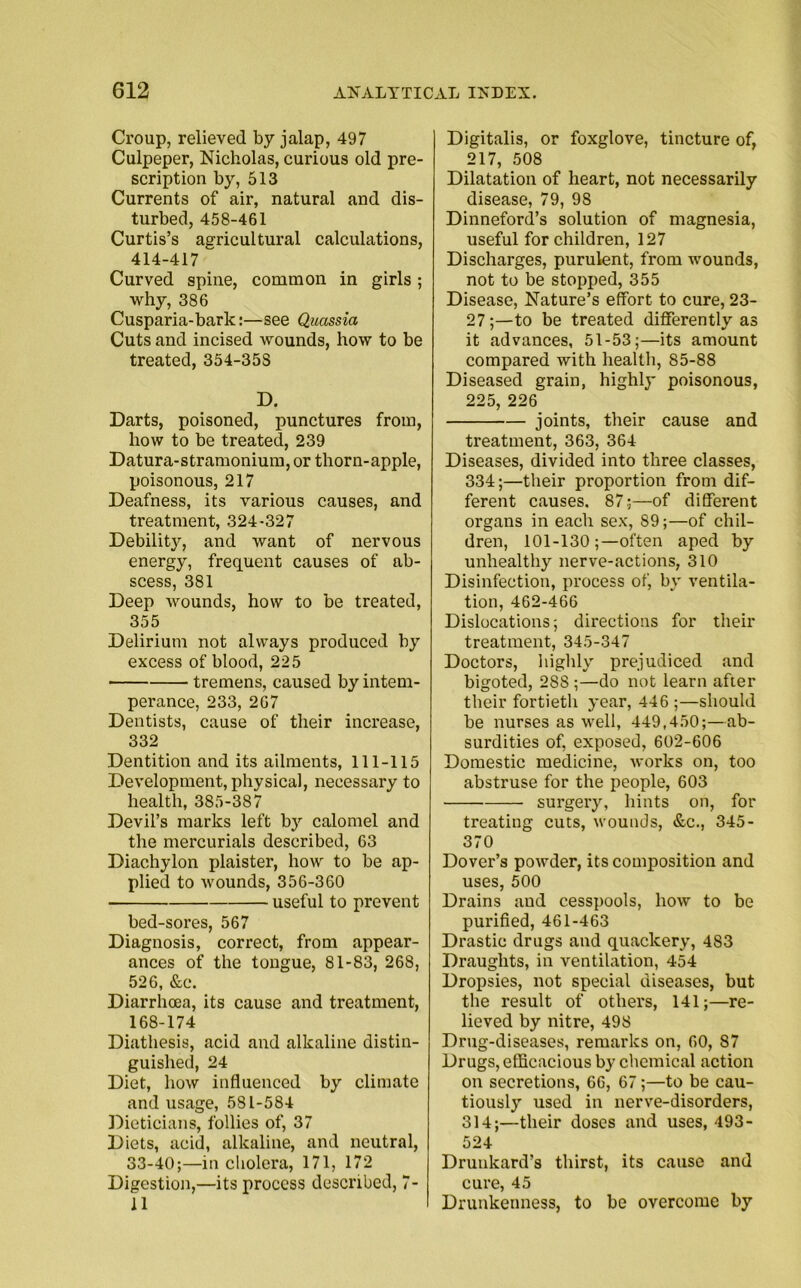 Croup, relieved by jalap, 497 Culpeper, Nicholas, curious old pre- scription by, 513 Currents of air, natural and dis- turbed, 458-461 Curtis’s agricultural calculations, 414-417 Curved spine, common in girls; why, 386 Cusparia-bark:—see Quassia Cuts and incised wounds, how to be treated, 354-35S D. Darts, poisoned, punctures from, how to be treated, 239 Datura-stramonium, or thorn-apple, poisonous, 217 Deafness, its various causes, and treatment, 324-327 Debility, and want of nervous energy, frequent causes of ab- scess, 381 Deep wounds, how to be treated, 355 Delirium not always produced by excess of blood, 225 tremens, caused by intem- perance, 233, 267 Dentists, cause of their increase, 332 Dentition and its ailments, 111-115 Development, physical, necessary to health, 385-387 Devil’s marks left b3r calomel and the mercurials described, 63 Diachylon plaister, how to be ap- plied to wounds, 356-360 useful to prevent bed-sores, 567 Diagnosis, correct, from appear- ances of the tongue, 81-83, 268, 526, &e. Diarrhoea, its cause and treatment, 168-174 Diathesis, acid and alkaline distin- guished, 24 Diet, how influenced by climate and usage, 581-584 Dieticians, follies of, 37 Diets, acid, alkaline, and neutral, 33-40;—in cholera, 171, 172 Digestion,—its process described, 7- 11 Digitalis, or foxglove, tincture of, 217, 508 Dilatation of heart, not necessarily disease, 79, 98 Dinneford’s solution of magnesia, useful for children, 127 Discharges, purulent, from wounds, not to be stopped, 355 Disease, Nature’s effort to cure, 23- 27;—to be treated differently as it advances, 51-53;—its amount compared with health, 85-88 Diseased grain, highly poisonous, 225, 226 joints, their cause and treatment, 363, 364 Diseases, divided into three classes, 334;—their proportion from dif- ferent causes. 87;—of different organs in each sex, 89;—of chil- dren, 101-130often aped by unhealthy nerve-actions, 310 Disinfection, process of, by ventila- tion, 462-466 Dislocations; directions for their treatment, 345-347 Doctors, highly prejudiced and bigoted, 28S ;—do not learn after their fortieth year, 446 ;—should be nurses as well, 449,450;—ab- surdities of, exposed, 602-606 Domestic medicine, works on, too abstruse for the people, 603 surgery, hints on, for treating cuts, wounds, &c., 345- 370 Dover’s powder, its composition and uses, 500 Drains and cesspools, how to be purified, 461-463 Drastic drugs and quackery, 483 Draughts, in ventilation, 454 Dropsies, not special diseases, but the result of others, 141;—re- lieved by nitre, 498 Drug-diseases, remarks on, 60, S7 Drugs, efficacious by chemical action on secretions, 66, 67;—to be cau- tiously used in nerve-disorders, 314;—their doses and uses, 493- 524 Drunkard’s thirst, its cause and cure, 45 Drunkenness, to be overcome by