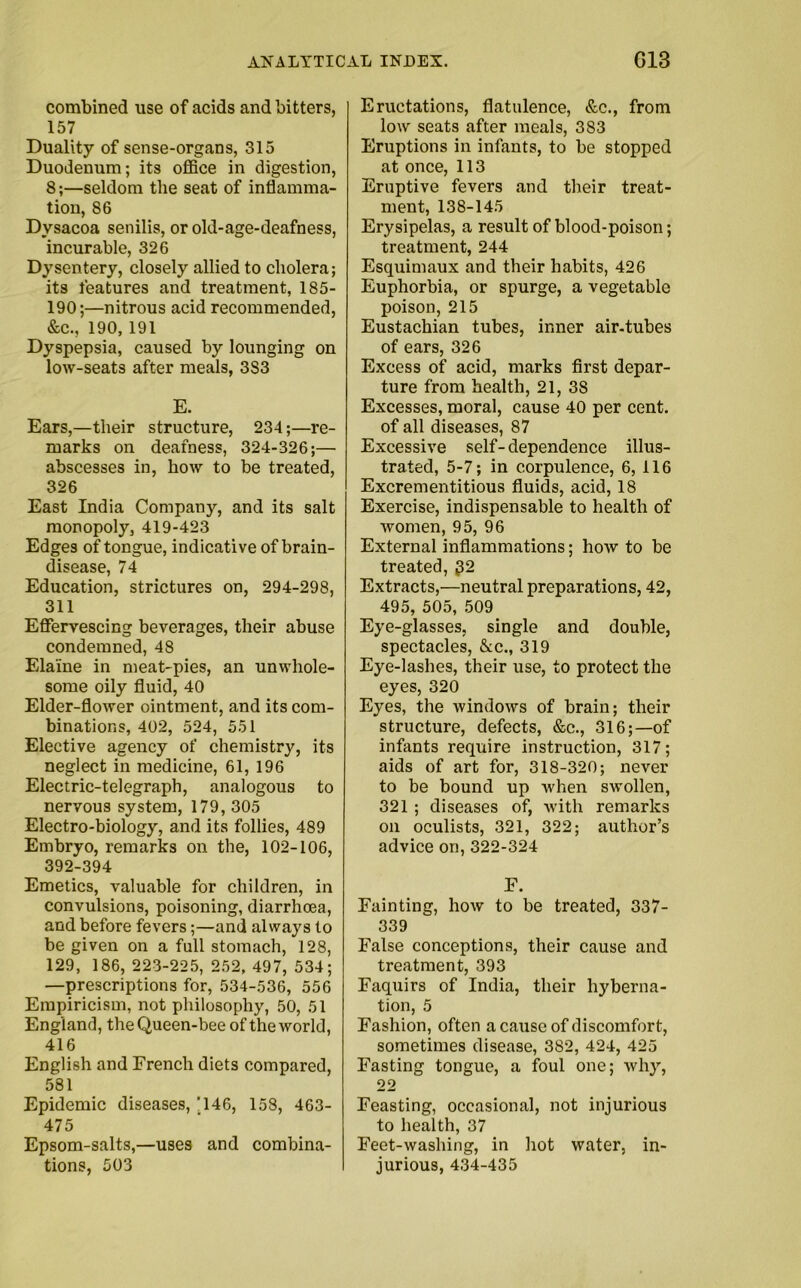 combined use of acids and bitters, 157 Duality of sense-organs, 315 Duodenum; its office in digestion, 8;—seldom the seat of inflamma- tion, 86 Dvsacoa senilis, or old-age-deafness, incurable, 326 Dysentery, closely allied to cholera; its features and treatment, 185- 190;—nitrous acid recommended, &c., 190, 191 Dyspepsia, caused by lounging on low-seats after meals, 3S3 E. Ears,—their structure, 234;—re- marks on deafness, 324-326;—• abscesses in, how to be treated, 326 East India Company, and its salt monopoly, 419-423 Edges of tongue, indicative of brain- disease, 74 Education, strictures on, 294-298, 311 Effervescing beverages, their abuse condemned, 48 Elaine in meat-pies, an unwhole- some oily fluid, 40 Elder-flower ointment, and its com- binations, 402, 524, 551 Elective agency of chemistry, its neglect in medicine, 61, 196 Electric-telegraph, analogous to nervous system, 179, 305 Electro-biology, and its follies, 489 Embryo, remarks on the, 102-106, 392-394 Emetics, valuable for children, in convulsions, poisoning, diarrhoea, and before fevers;—and always to be given on a full stomach, 128, 129, 186, 223-225, 252, 497, 534; —prescriptions for, 534-536, 556 Empiricism, not philosophy, 50, 51 England, the Queen-bee of the world, 416 English and French diets compared, 581 Epidemic diseases, *146, 158, 463- 475 Epsom-salts,—uses and combina- tions, 503 Eructations, flatulence, &c., from low seats after meals, 383 Eruptions in infants, to be stopped at once, 113 Eruptive fevers and their treat- ment, 138-145 Erysipelas, a result of blood-poison; treatment, 244 Esquimaux and their habits, 426 Euphorbia, or spurge, a vegetable poison, 215 Eustachian tubes, inner air-tubes of ears, 326 Excess of acid, marks first depar- ture from health, 21, 38 Excesses, moral, cause 40 per cent, of all diseases, 87 Excessive self-dependence illus- trated, 5-7; in corpulence, 6, 116 Excrementitious fluids, acid, 18 Exercise, indispensable to health of women, 95, 96 External inflammations; how to be treated, £2 Extracts,—neutral preparations, 42, 495, 505, 509 Eye-glasses, single and double, spectacles, &c., 319 Eye-lashes, their use, to protect the eyes, 320 Eyes, the windows of brain; their structure, defects, &c., 316;—of infants require instruction, 317; aids of art for, 318-320; never to be bound up when swollen, 321 ; diseases of, with remarks on oculists, 321, 322; author’s advice on, 322-324 F. Fainting, how to be treated, 337- 339 False conceptions, their cause and treatment, 393 Faquirs of India, their hyberna- tion, 5 Fashion, often a cause of discomfort, sometimes disease, 382, 424, 425 Fasting tongue, a foul one; why, 22 Feasting, occasional, not injurious to health, 37 Feet-washing, in hot water, in- jurious, 434-435