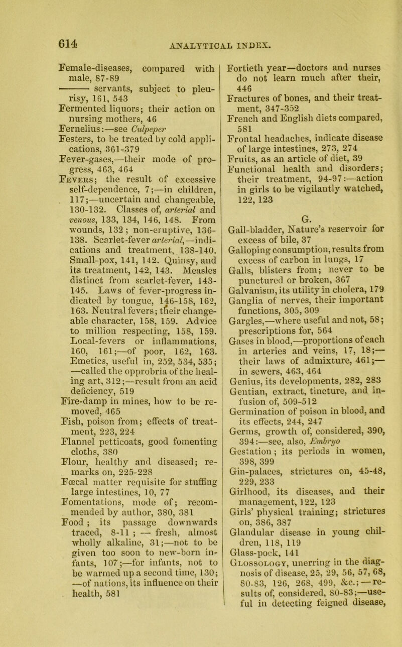 Female-diseases, compared with male, 87-89 servants, subject to pleu- risy, 161, 543 Fermented liquors; their action on nursing mothers, 46 Fernelius:—see Culpeper Festers, to be treated by cold appli- cations, 361-379 Fever-gases,—their mode of pro- gress, 463, 464 Fevers; the result of excessive self-dependence, 7;—in children, 117;—uncertain and changeable, 130-132. Classes of, arterial and venous, 133, 134, 146, 148. From wounds, 132 ; non-eruptive, ISO- 138. Scarlet-fever arterial,—indi- cations and treatment, 138-140. Sma'll-pox, 141, 142. Quinsy, and its treatment, 142, 143. Measles distinct from scarlet-fever, MS- MS. Laws of fever-progress in- dicated by tongue, 146-158, 162, 163. Neutral fevers; tfieir change- able character, 158, 159. Advice to million respecting, 158, 159. Local-fevers or inflammations, 160, 161;—of poor, 162, 163. Emetics, useful in, 252, 534, 535; —called the opprobria of the heal- ing art, 312;—result from an acid deficiencv, 519 «/ ' Fire-damp in mines, how to be re- moved, 465 Fish, poison from; effects of treat- ment, 223, 224 Flannel petticoats, good fomenting cloths, 380 Flour, healthy and diseased; re- marks on, 225-228 Foecal matter requisite for stuffing large intestines, 10, 77 Fomentations, mode of; recom- mended by author, 380, 381 Food ; its passage downwards traced, 8-11 ; — fresh, almost wholly alkaline, 31;—not to be given too soon to new-born in- fants, 107;—for infants, not to be warmed up a second time, 130; —of nations, its influence on their health, 581 Fortieth year—doctors and nurses do not learn much after their, 446 Fractures of bones, and their treat- ment, 347-352 French and English diets compared, 581 Frontal headaches, indicate disease of large intestines, 273, 274 Fruits, as an article of diet, 39 Functional health and disorders; their treatment, 94-97:—action in girls to be vigilantly watched, 122, 123 G. Gall-bladder, Nature’s reservoir for excess of bile, 37 Galloping consumption, results from excess of carbon in lungs, 17 Galls, blisters from; never to be punctured or broken, 367 Galvanism, its utility in cholera, 179 Ganglia of nerves, their important functions, 305, 309 Gargles,—where useful and not, 58; prescriptions for, 564 Gases in blood,—proportions of each in arteries and veins, 17, 18;— their laws of admixture, 461;— in sewers, 463, 464 Genius, its developments, 282, 283 Gentian, extract, tincture, and in- fusion of, 509-512 Germination of poison in blood, and its effects, 244, 247 Germs, growth of, considered, 390, 394:—see, also, Embryo Gestation ; its periods in women, 398, 399 Gin-palaces, strictures on, 45-48, 229, 233 Girlhood, its diseases, and their management, 122, 123 Girls’ physical training; strictures on, 386, 387 Glandular disease in young chil- dren, 118,119 Glass-pock, 141 Glossology, unerring in the diag- nosis of disease, 25, 29, 56, 57, 68, SO-83, 126, 268, 499, &c.; —re- sults of, considered, 80-83;—use- ful in detecting feigued disease,