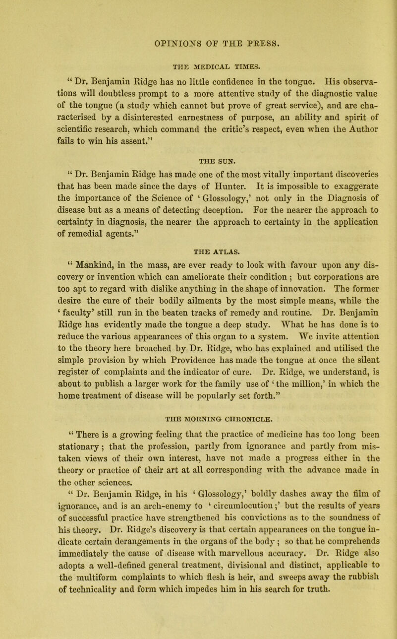 THE MEDICAL TIMES. 44 Dr. Benjamin Ridge lias no little confidence in the tongue. His observa- tions will doubtless prompt to a more attentive study of the diagnostic value of the tongue (a study which cannot but prove of great service), and are cha- racterised by a disinterested earnestness of purpose, an ability and spirit of scientific research, which command the critic’s respect, even when the Author fails to win his assent.” THE SUN. 44 Dr. Benjamin Ridge has made one of the most vitally important discoveries that has been made since the days of Hunter. It is impossible to exaggerate the importance of the Science of ‘ Glossology,’ not only in the Diagnosis of disease but as a means of detecting deception. For the nearer the approach to certainty in diagnosis, the nearer the approach to certainty in the application of remedial agents.” THE ATLAS. “ Mankind, in the mass, are ever ready to look with favour upon any dis- covery or invention which can ameliorate their condition ; but corporations are too apt to regard with dislike anything in the shape of innovation. The former desire the cure of their bodily ailments by the most simple means, while the ‘ faculty’ still run in the beaten tracks of remedy and routine. Dr. Benjamin Ridge has evidently made the tongue a deep study. What he has done is to reduce the various appearances of this organ to a system. We invite attention to the theory here broached by Dr. Ridge, who has explained and utilised the simple provision by which Providence has made the tongue at once the silent register of complaints and the indicator of cure. Dr. Ridge, we understand, is about to publish a larger work for the family use of 1 the million,’ in which the home treatment of disease will be popularly set forth.” THE MORNING CHRONICLE. “ There is a growing feeling that the practice of medicine has too long been stationary; that the profession, partly from ignorance and partly from mis- taken views of their own interest, have not made a progress either in the theory or practice of their art at all corresponding with the advance made in the other sciences. “ Dr. Benjamin Ridge, in his 4 Glossology,’ boldly dashes away the film of ignorance, and is an arch-enemy to 4 circumlocution;’ but the results of years of successful practice have strengthened his convictions as to the soundness of his theory. Dr. Ridge’s discovery is that certain appearances on the tongue in- dicate certain derangements in the organs of the body ; so that he comprehends immediately the cause of disease with marvellous accuracy. Dr. Ridge also adopts a well-defined general tx*eatment, divisional and distinct, applicable to the multiform complaints to which tlesh is heir, and sweeps away the rubbish of technicality and form which impedes him in his search for truth.