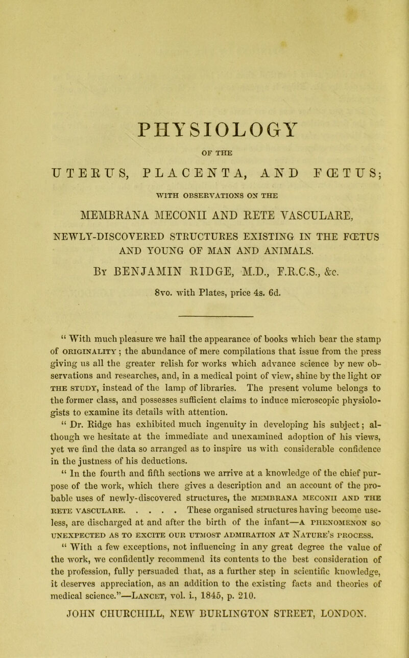 PHYSIOLOGY OF THE UTERUS, PLACENTA, AND ECETUS; WITH OBSERVATIONS ON THE MEMBRANA MECONII AND RETE VASCULARE, NEWLY-DISCOVERED STRUCTURES EXISTING IN THE FCETUS AND YOUNG OF MAN AND ANIMALS. By BENJAMIN RIDGE, M.D., E.R.C.S., &c. 8vo. with Plates, price 4s. 6d. “ With much pleasure we hail the appearance of books which bear the stamp of originality ; the abundance of mere compilations that issue from the press giving us all the greater relish for works which advance science by new ob- servations and researches, and, in a medical point of view, shine by the light of the study, instead of the lamp of libraries. The present volume belongs to the former class, and possesses sufficient claims to induce microscopic physiolo- gists to examine its details with attention. “ Dr. Ridge has exhibited much ingenuity in developing his subject; al- though we hesitate at the immediate and unexamined adoption of his views, yet we find the data so arranged as to inspire us with considerable confidence in the justness of his deductions. “ In the fourth and fifth sections we arrive at a knowledge of the chief pur- pose of the work, which there gives a description and an account of the pro- bable uses of newly-discovered structures, the membrana meconii and the rete vasculare These organised structures having become use- less, are discharged at and after the birth of the infant—A phenomenon so UNEXPECTED AS TO EXCITE OUR UTMOST ADMIRATION AT NATURE’S PROCESS. “ With a few exceptions, not influencing in any great degree the value of the work, we confidently recommend its contents to the best consideration of the profession, fully persuaded that, as a further step in scientific knowledge, it deserves appreciation, as an addition to the existing facts and theories of medical science.”—Lancet, vol. i., 1845, p. 210. JOHN CHURCHILL, NEW BURLINGTON STREET, LONDON.