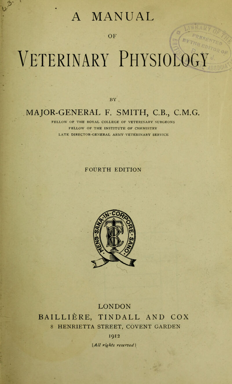 A MANUAL OF Veterinary Physiology BY . MAJOR-GENERAL F. SMITH, C.B., C.M.G. FELLOW OF THE ROYAL COLLEGE OF VETERINARY SURGEONS FELLOW OF THE INSTITUTE OF CHEMISTRY LATE DIRECTOR-GENERAL ARMY VETERINARY SERVICE FOURTH EDITION LONDON BA I L LI E RE, TINDALL AND COX 8 HENRIETTA STREET, COVENT GARDEN 1912 [All rights reserved]