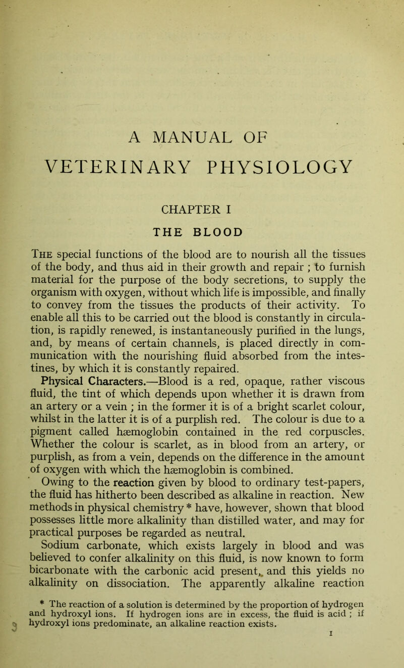 A MANUAL OF VETERINARY PHYSIOLOGY CHAPTER I THE BLOOD The special functions of the blood are to nourish all the tissues of the body, and thus aid in their growth and repair ; to furnish material for the purpose of the body secretions, to supply the organism with oxygen, without which life is impossible, and finally to convey from the tissues the products of their activity. To enable all this to be carried out the blood is constantly in circula- tion, is rapidly renewed, is instantaneously purified in the lungs, and, by means of certain channels, is placed directly in com- munication with the nourishing fluid absorbed from the intes- tines, by which it is constantly repaired. Physical Characters.—Blood is a red, opaque, rather viscous fluid, the tint of which depends upon whether it is drawn from an artery or a vein ; in the former it is of a bright scarlet colour, whilst in the latter it is of a purplish red. The colour is due to a pigment called haemoglobin contained in the red corpuscles. Whether the colour is scarlet, as in blood from an artery, or purplish, as from a vein, depends on the difference in the amount of oxygen with which the haemoglobin is combined. Owing to the reaction given by blood to ordinary test-papers, the fluid has hitherto been described as alkaline in reaction. New methods in physical chemistry * have, however, shown that blood possesses little more alkalinity than distilled water, and may for practical purposes be regarded as neutral. Sodium carbonate, which exists largely in blood and was believed to confer alkalinity on this fluid, is now known to form bicarbonate with the carbonic acid present,, and this yields no alkalinity on dissociation. The apparently alkaline reaction * The reaction of a solution is determined by the proportion of hydrogen and hydroxyl ions. If hydrogen ions are in excess, the fluid is acid ; if hydroxyl ions predominate, an alkaline reaction exists.