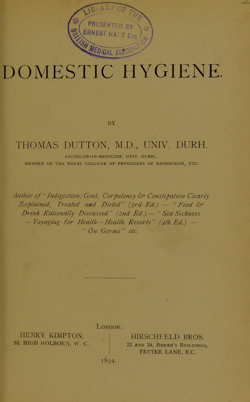 THOMAS DUTTON, M.D., UNIV. DURH. MEMBER OF THE ROYAL COLLEGE OF PHYSICIANS OF EDINBURGH, ETC. Author of “Indigestion,'Gout, Corpulency <3° Constipation. Clearly Explained, Treated and Dieted ” (3rd Ed.) — “ Food £3* Drink Ratio>ially Discussed ” (2nd Ed.) — “ Sea Sickness — Voyaging for Health—Health Resorts (4th Ed.) — “ On Germs ” etc. BY BACHELOR-IN-MEDICINE, UNIV. DURH; London: HENRY KIMPTON, HIRSCHFELD BROS. 22 and 24, Bream’s Buildings, FETTER LANE, E.C. 82, HIGH HOLBORN, W. C. 1894.