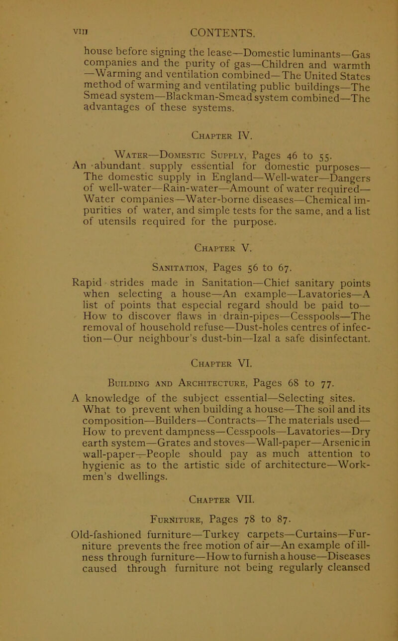 house before signing the lease—Domestic luminants—Gas companies and the purity of gas—Children and warmth —Warming and ventilation combined—The United States method of warming and ventilating public buildings—The Smead system—Blackman-Smead system combined—The advantages of these systems. Chapter IV. , Water—Domestic Supply, Pages 46 to 55. An abundant supply essential for domestic purposes— The domestic supply in England—Well-water—Dangers of well-water—Rain-water—Amount of water required— Water companies—Water-borne diseases—Chemical im- purities of water, and simple tests for the same, and a list of utensils required for the purpose. Chapter V. Sanitation, Pages 56 to 67. Rapid strides made in Sanitation—Chiet sanitary points when selecting a house—An example—Lavatories—A list of points that especial regard should be paid to— How to discover flaws in drain-pipes—Cesspools—The removal of household refuse—Dust-holes centres of infec- tion—Our neighbour’s dust-bin—Izal a safe disinfectant. Chapter VI. Building and Architecture, Pages 68 to 77. A knowledge of the subject essential—Selecting sites. What to prevent when building a house—The soil and its composition—Builders—Contracts—The materials used— How to prevent dampness—Cesspools—Lavatories—Dry earth system—Grates and stoves—Wall-paper—Arsenic in wall-paper—People should pay as much attention to hygienic as to the artistic side of architecture—Work- men’s dwellings. Chapter VII. Furniture, Pages 78 to 87. Old-fashioned furniture—Turkey carpets—Curtains—Fur- niture prevents the free motion of air—An example of ill- ness through furniture—How to furnish a house—Diseases caused through furniture not being regularly cleansed