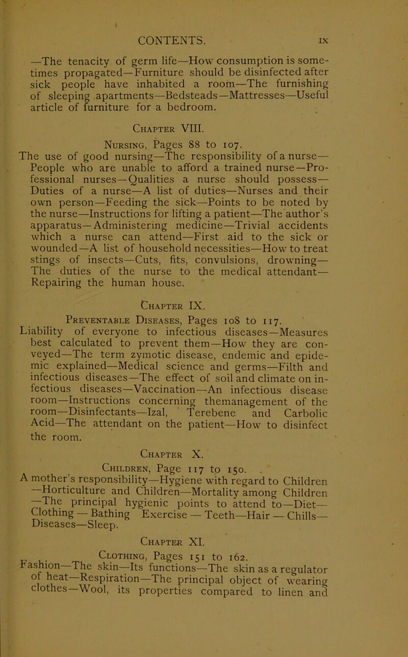 —The tenacity of germ life—How consumption is some- times propagated—Furniture should be disinfected after sick people have inhabited a room—The furnishing of sleeping apartments—Bedsteads—Mattresses—Useful article of furniture for a bedroom. Chapter VIII. Nursing, Pages 88 to 107. The use of good nursing—The responsibility of a nurse— People who are unable to afford a trained nurse—Pro- fessional nurses—Qualities a nurse should possess— Duties of a nurse—A list of duties—Nurses and their own person—Feeding the sick—Points to be noted by the nurse—Instructions for lifting a patient—The author’s apparatus—Administering medicine—Trivial accidents which a nurse can attend—First aid to the sick or wounded—A list of household necessities—How to treat stings of insects—Cuts, fits, convulsions, drowning— The duties of the nurse to the medical attendant— Repairing the human house. Chapter IX. Preventable Diseases, Pages 108 to 117. Liability of everyone to infectious diseases—Measures best calculated to prevent them—How they are con- veyed—The term zymotic disease, endemic and epide- mic explained—Medical science and germs—Filth and infectious diseases—The effect of soil and climate on in- fectious diseases—Vaccination—-An infectious disease room—Instructions concerning themanagement of the room—Disinfectants—Izal, Terebene and Carbolic Acid—The attendant on the patient—How to disinfect the room. Chapter X. Children, Page 117 to 150. A mother's responsibility—Hygiene with regard to Children Horticulture and Children—Mortality among Children —The principal hygienic points to attend to—Diet— Clothing — Bathing Exercise — Teeth—Hair — Chills— Diseases—Sleep. Chapter XI. . Clothing, Pages 151 to 162. ^ aSf1*u n skin—funcfl°ns—The skin as a regulator 1 h„eat ResP'ration—The principal object of wearing clothes Wool, its properties compared to linen and