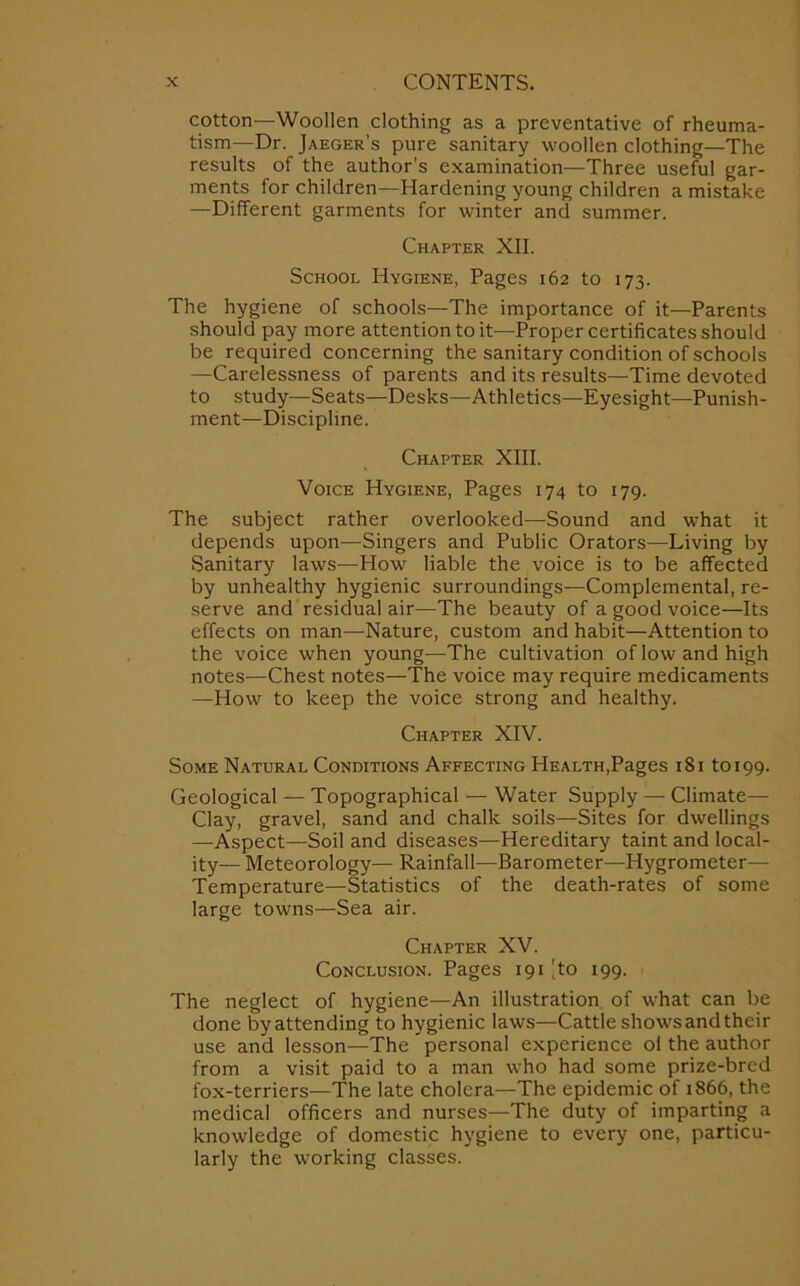 cotton—Woollen clothing as a preventative of rheuma- tism—Dr. Jaeger’s pure sanitary woollen clothing—The results of the author’s examination—Three useful gar- ments for children—Hardening young children a mistake —Different garments for winter and summer. Chapter XII. School Hygiene, Pages 162 to 173. The hygiene of schools—The importance of it—Parents should pay more attention to it—Proper certificates should be required concerning the sanitary condition of schools —Carelessness of parents and its results—Time devoted to study—Seats—Desks—Athletics—Eyesight—Punish- ment—Discipline. Chapter XIII. Voice Hygiene, Pages 174 to 179. The subject rather overlooked—Sound and what it depends upon—Singers and Public Orators—Living by Sanitary laws—How liable the voice is to be affected by unhealthy hygienic surroundings—Complemental, re- serve and residual air—The beauty of a good voice—Its effects on man—Nature, custom and habit—Attention to the voice when young—The cultivation of low and high notes—Chest notes—The voice may require medicaments —How to keep the voice strong and healthy. Chapter XIV. Some Natural Conditions Affecting Health,Pages 181 to 199. Geological — Topographical — Water Supply — Climate— Clay, gravel, sand and chalk soils—Sites for dwellings —Aspect—Soil and diseases—Hereditary taint and local- ity— Meteorology— Rainfall—Barometer—Hygrometer— Temperature—Statistics of the death-rates of some large towns—Sea air. Chapter XV. Conclusion. Pages 191 'to 199. The neglect of hygiene—An illustration of what can be done by attending to hygienic laws—Cattle showsand their use and lesson—The personal experience ol the author from a visit paid to a man who had some prize-bred fox-terriers—The late cholera—The epidemic of 1866, the medical officers and nurses—The duty of imparting a knowledge of domestic hygiene to every one, particu- larly the working classes.