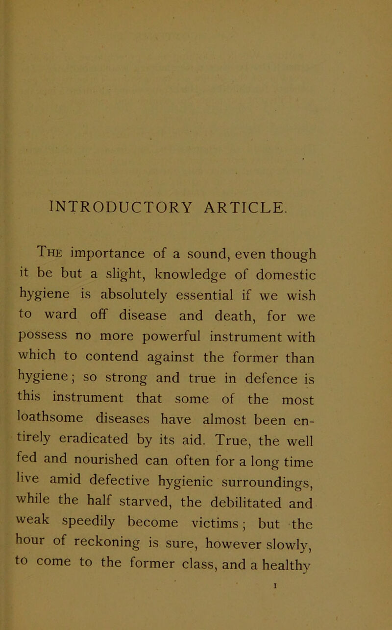 INTRODUCTORY ARTICLE. The importance of a sound, even though it be but a slight, knowledge of domestic hygiene is absolutely essential if we wish to ward off disease and death, for we possess no more powerful instrument with which to contend against the former than hygiene; so strong and true in defence is this instrument that some of the most loathsome diseases have almost been en- tirely eradicated by its aid. True, the well fed and nourished can often for a long time live amid defective hygienic surroundings, while the half starved, the debilitated and weak speedily become victims; but the hour of reckoning is sure, however slowly, to come to the former class, and a healthy