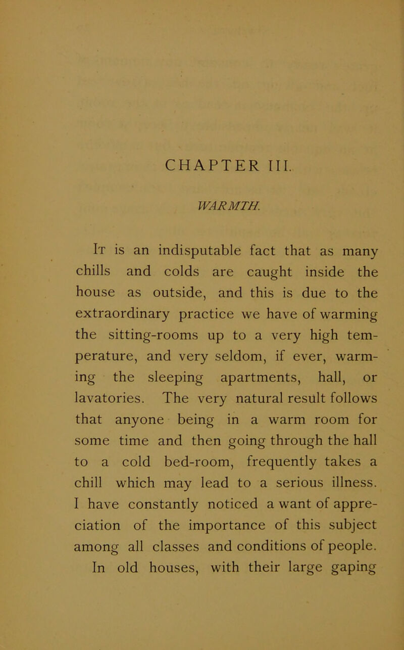 CHAPTER III. WARMTH. It is an indisputable fact that as many chills and colds are caught inside the house as outside, and this is due to the extraordinary practice we have of warming the sitting-rooms up to a very high tem- perature, and very seldom, if ever, warm- ing the sleeping apartments, hall, or lavatories. The very natural result follows that anyone being in a warm room for some time and then going through the hall to a cold bed-room, frequently takes a chill which may lead to a serious illness. I have constantly noticed a want of appre- ciation of the importance of this subject among all classes and conditions of people. In old houses, with their large gaping