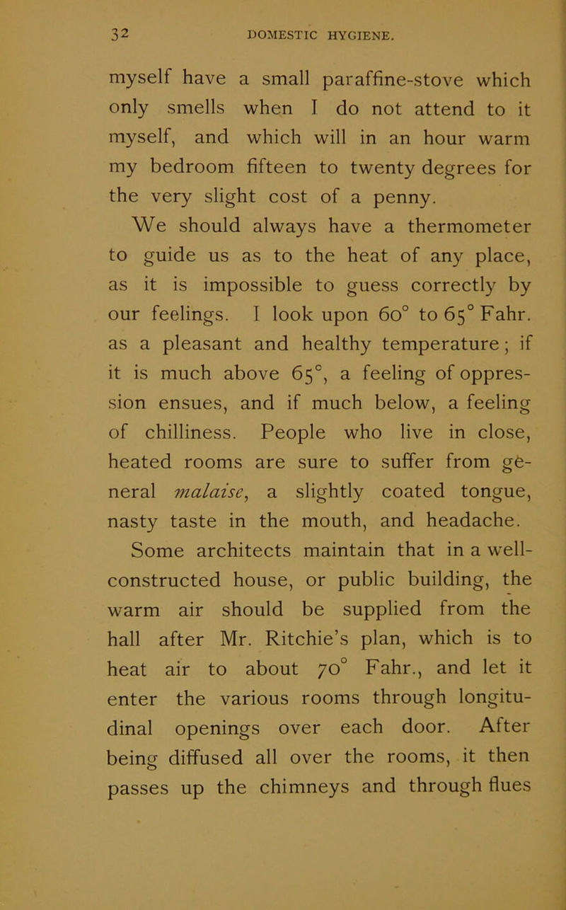 myself have a small paraffine-stove which only smells when I do not attend to it myself, and which will in an hour warm my bedroom fifteen to twenty degrees for the very slight cost of a penny. We should always have a thermometer to guide us as to the heat of any place, as it is impossible to guess correctly by our feelings. I look upon 6o° to65°Fahr. as a pleasant and healthy temperature ; if it is much above 65°, a feeling of oppres- sion ensues, and if much below, a feeling of chilliness. People who live in close, heated rooms are sure to suffer from ge- neral malaise, a slightly coated tongue, nasty taste in the mouth, and headache. Some architects maintain that in a well- constructed house, or public building, the warm air should be supplied from the hall after Mr. Ritchie’s plan, which is to heat air to about 70° Fahr., and let it enter the various rooms through longitu- dinal openings over each door. After being diffused all over the rooms, it then passes up the chimneys and through flues