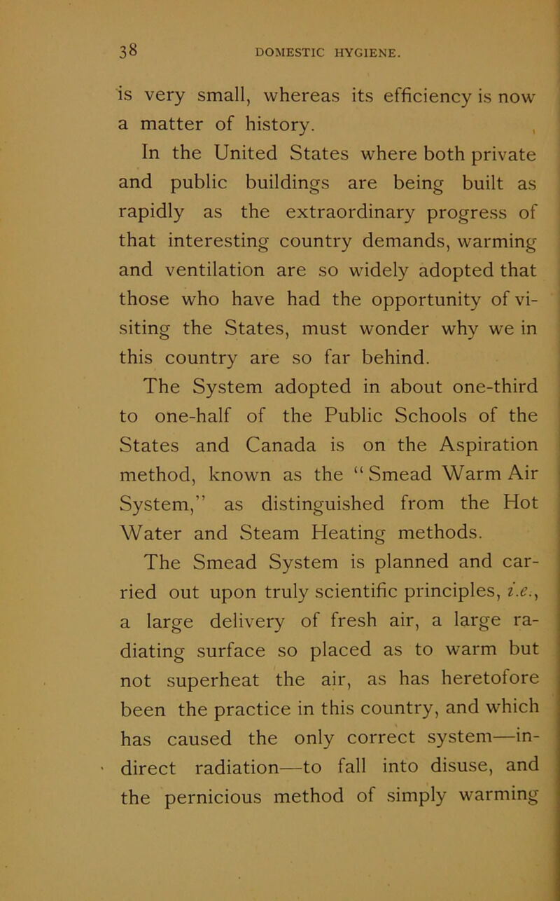 is very small, whereas its efficiency is now a matter of history. In the United States where both private and public buildings are being built as rapidly as the extraordinary progress of that interesting country demands, warming and ventilation are so widely adopted that those who have had the opportunity of vi- siting the States, must wonder why we in this country are so far behind. The System adopted in about one-third to one-half of the Public Schools of the States and Canada is on the Aspiration method, known as the “ Smead Warm Air System,” as distinguished from the Hot Water and Steam Heating methods. The Smead System is planned and car- ried out upon truly scientific principles, i.e., a large delivery of fresh air, a large ra- diating surface so placed as to warm but not superheat the air, as has heretofore been the practice in this country, and which has caused the only correct system—in- direct radiation—to fall into disuse, and the pernicious method of simply warming