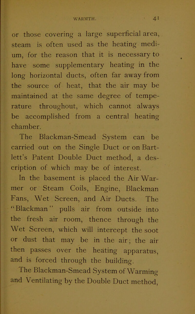 or those covering a large superficial area, steam is often used as the heating medi- um, for the reason that it is necessary to have some supplementary heating in the long horizontal ducts, often far away from the source of heat, that the air may be maintained at the same degree of tempe- rature throughout, which cannot always be accomplished from a central heating chamber. The Blackman-Smead System can be carried out on the Single Duct or on Bart- lett’s Patent Double Duct method, a des- cription of which may be of interest. In the basement is placed the Air War- mer or Steam Coils, Engine, Blackman Fans, Wet Screen, and Air Ducts. The (i Blackman” pulls air from outside into the fresh air room, thence through the Wet Screen, which will intercept the soot or dust that may be in the air; the air then passes over the heating apparatus, and is forced through the building. The Blackman-Smead System of Warming and Ventilating by the Double Duct method,