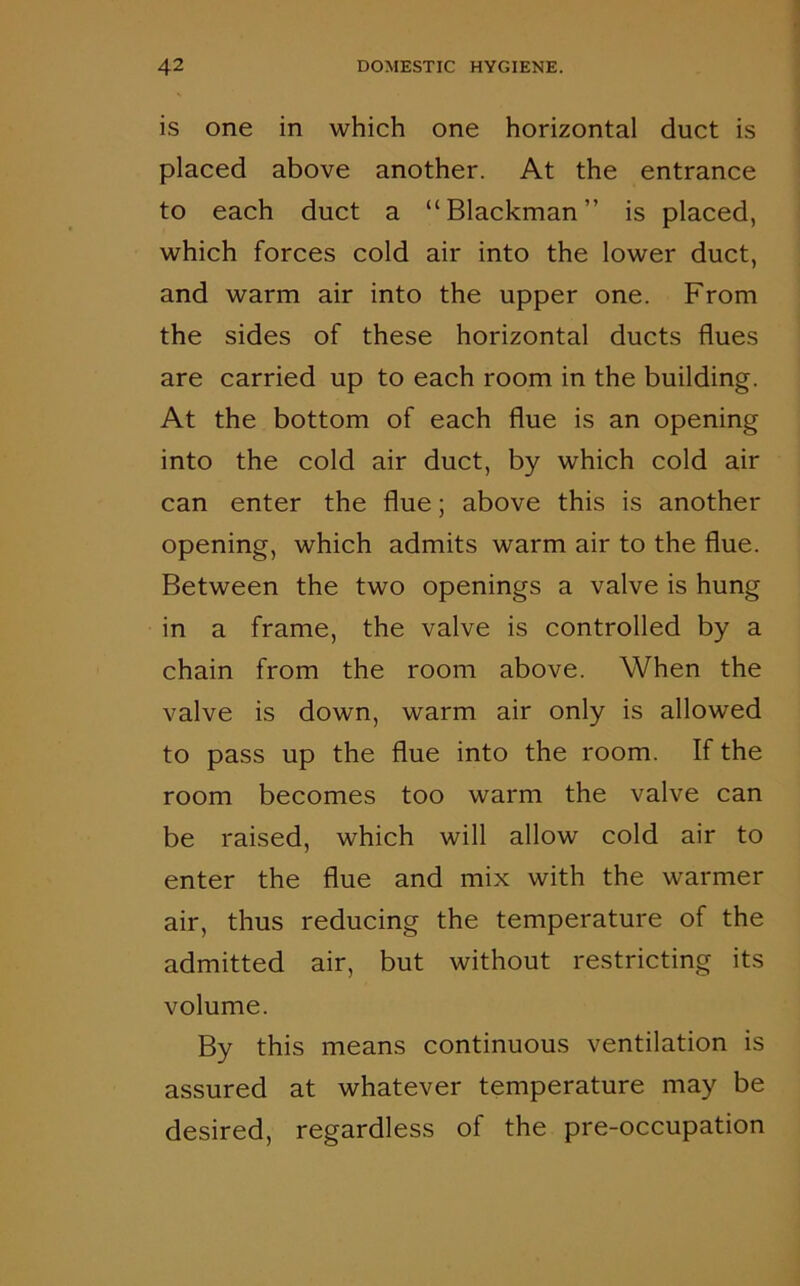 is one in which one horizontal duct is placed above another. At the entrance to each duct a “Blackman” is placed, which forces cold air into the lower duct, and warm air into the upper one. From the sides of these horizontal ducts flues are carried up to each room in the building. At the bottom of each flue is an opening into the cold air duct, by which cold air can enter the flue; above this is another opening, which admits warm air to the flue. Between the two openings a valve is hung in a frame, the valve is controlled by a chain from the room above. When the valve is down, warm air only is allowed to pass up the flue into the room. If the room becomes too warm the valve can be raised, which will allow cold air to enter the flue and mix with the warmer air, thus reducing the temperature of the admitted air, but without restricting its volume. By this means continuous ventilation is assured at whatever temperature may be desired, regardless of the pre-occupation