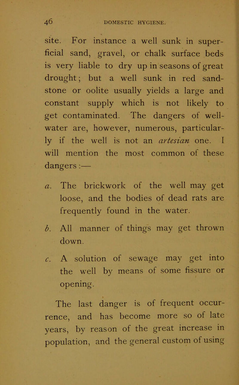 site. For instance a well sunk in super- ficial sand, gravel, or chalk surface beds is very liable to dry up in seasons of great drought; but a well sunk in red sand- stone or oolite usually yields a large and constant supply which is not likely to get contaminated. The dangers of well- water are, however, numerous, particular- ly if the well is not an artesian one. I will mention the most common of these dangers :— a. The brickwork of the well may get loose, and the bodies of dead rats are frequently found in the water. b. All manner of things may get thrown down. c. A solution of sewage may get into the well by means of some fissure or opening. The last danger is of frequent occur- rence, and has become more so ot late years, by reason of the great increase in population, and the general custom of using