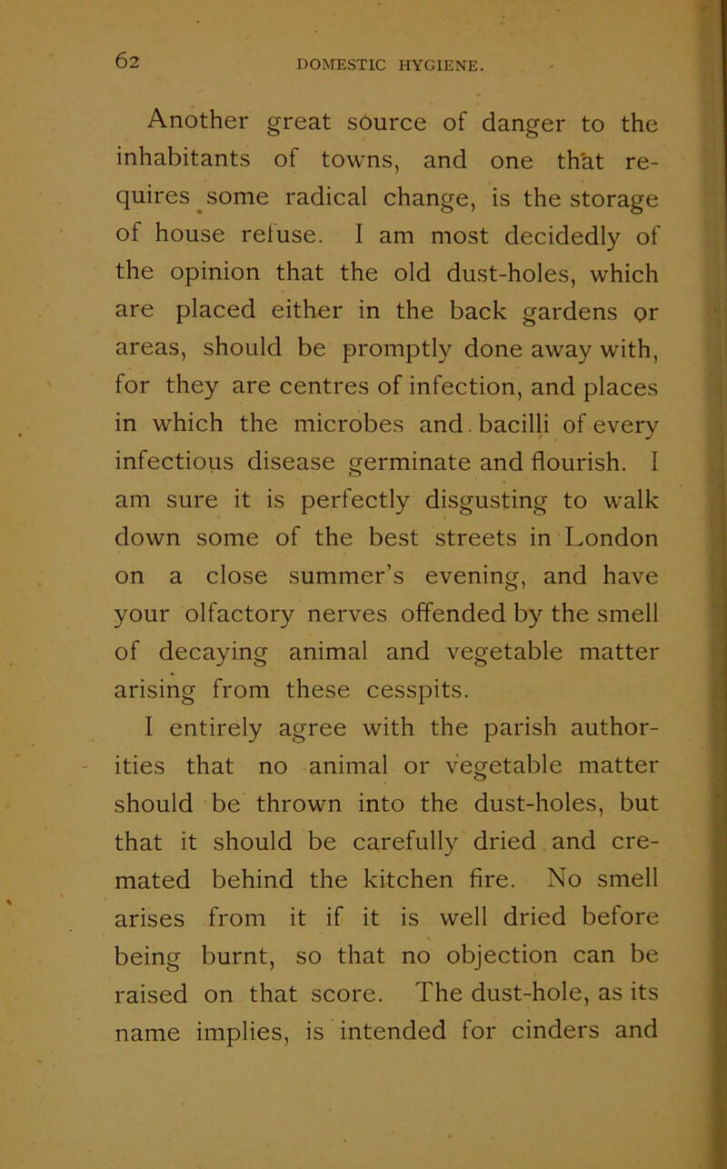 Another great source of danger to the inhabitants of towns, and one that re- quires some radical change, is the storage of house refuse. I am most decidedly of the opinion that the old dust-holes, which are placed either in the back gardens or areas, should be promptly done away with, for they are centres of infection, and places in which the microbes and bacilli of every infectious disease germinate and flourish. I am sure it is perfectly disgusting to walk down some of the best streets in London on a close summer’s evening, and have your olfactory nerves offended by the smell of decaying animal and vegetable matter arising from these cesspits. I entirely agree with the parish author- ities that no animal or vegetable matter should be thrown into the dust-holes, but that it should be carefully dried and cre- mated behind the kitchen fire. No smell arises from it if it is well dried before being burnt, so that no objection can be raised on that score. The dust-hole, as its name implies, is intended for cinders and