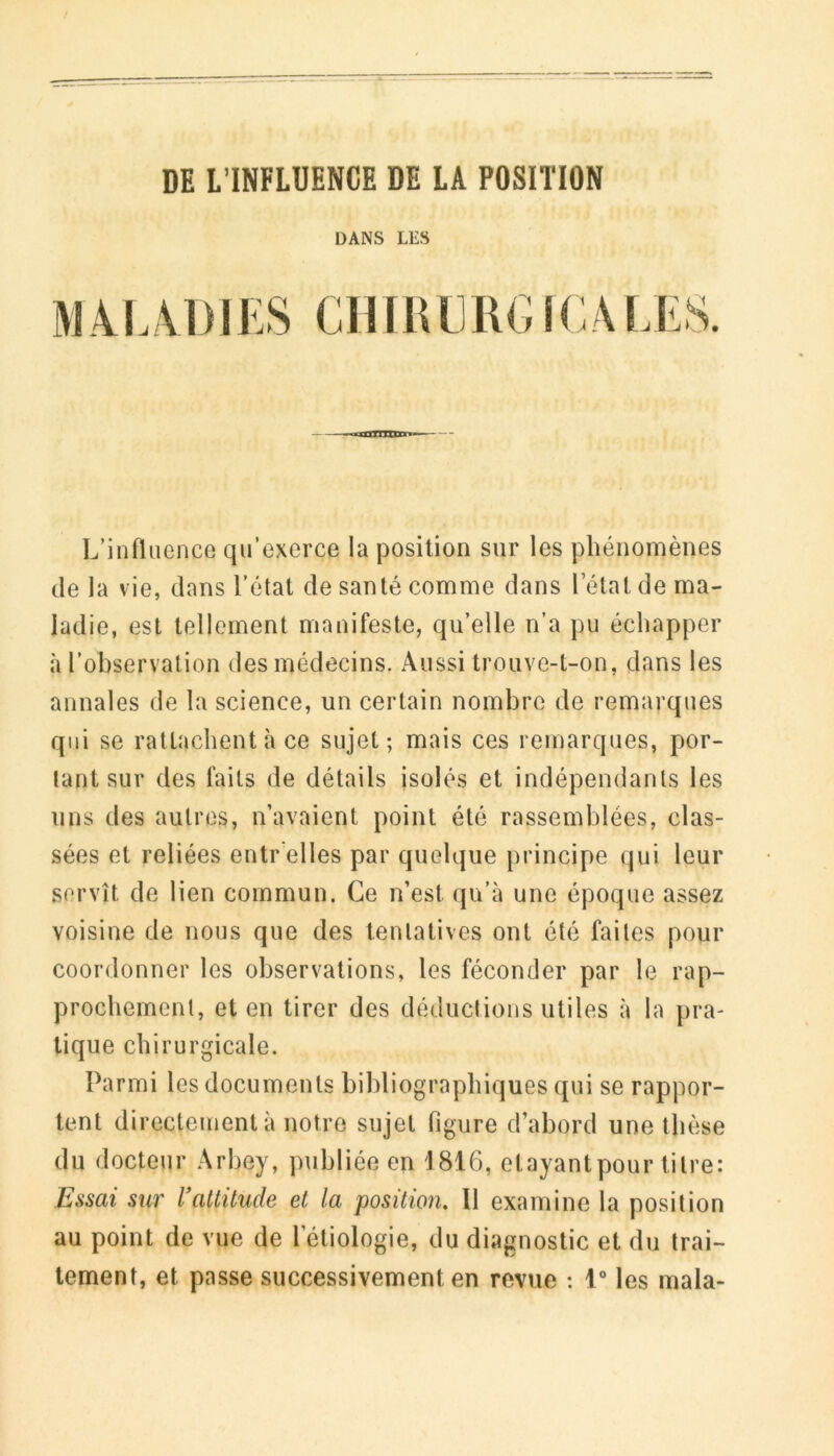 DE L’INFLUENCE DE LA POSITION DANS LES M.4L VDIES CmULlRG ICA LES. L’influence qu’exerce la position sur les phénomènes de la vie, dans l’état de santé comme dans l’état de ma- ladie, est tellement manifeste, qu’elle n’a pu échapper à l’observation des médecins. Aussi trouve-t-on, dans les annales de la science, un certain nombre de remarques qui se rattachent à ce sujet; mais ces remarques, por- tant sur des faits de détails isolés et indépendants les uns des autres, n’avaient point été rassemblées, clas- sées et reliées entr elles par quelque principe qui leur servît de lien commun. Ce n’est qu’à une époque assez voisine de nous que des tentatives ont été faites pour coordonner les observations, les féconder par le rap- prochement, et en tirer des déductions utiles à la pra- tique chirurgicale. Parmi les documents bibliographiques qui se rappor- tent directement à notre sujet figure d’abord une thèse du docteur Arbey, publiée en 1816, etayantpour titre: Essai sur l’attitude et la position. Il examine la position au point de vue de l’étiologie, du diagnostic et du trai- tement, et passe successivement en revue : 1“ les mala-