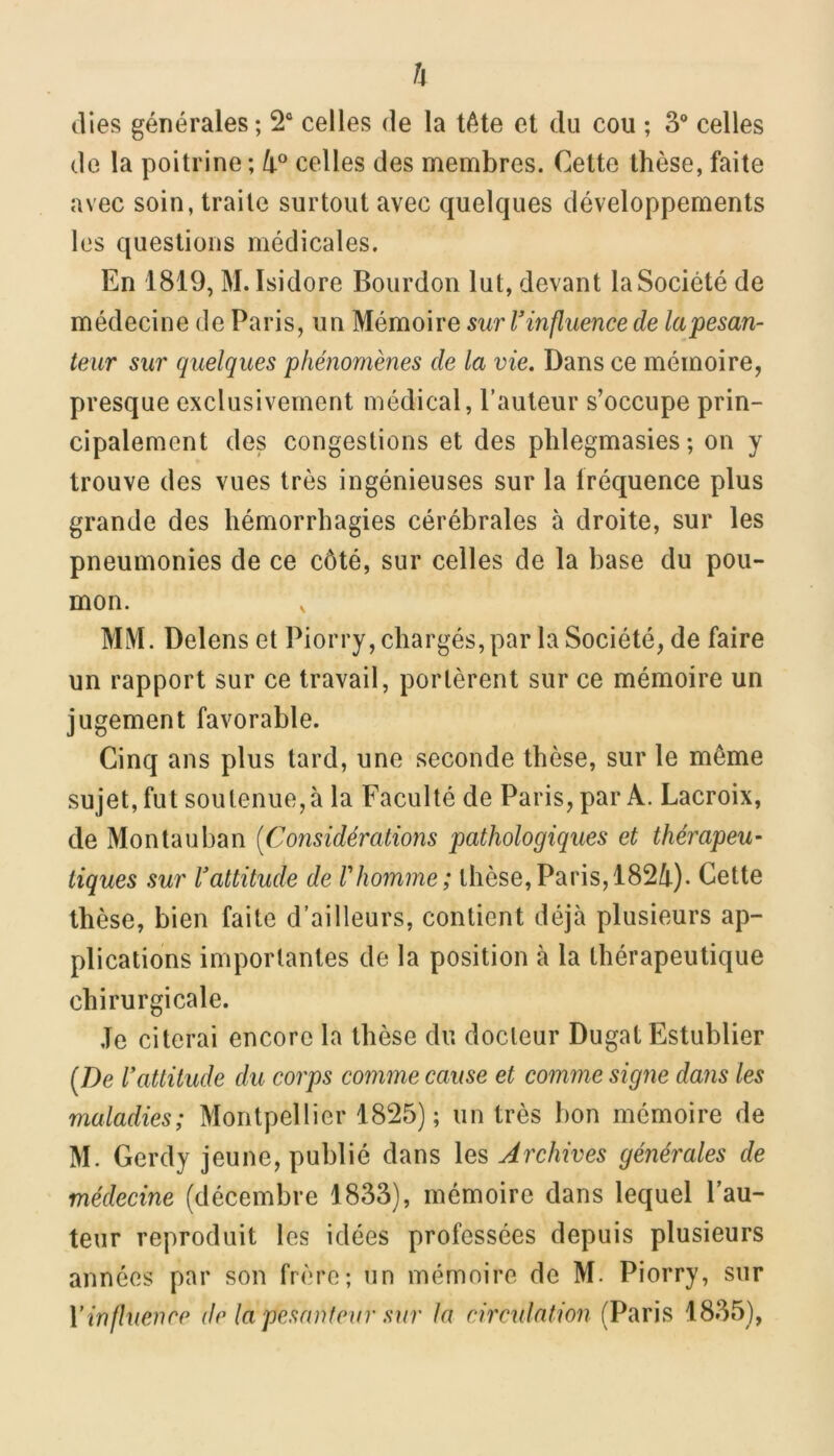 h ilies générales ; 2“ celles de la tète el du cou ; S* celles de la poitrine ; celles des membres. Celte thèse, faite avec soin, traite surtout avec quelques développements les questions médicales. En 1819, M. Isidore Bourdon lut, devant la Société de médecine de Paris, un Mémoire sur T influence de la pesan- teur sur quelques phénomènes de la vie. Dans ce mémoire, presque exclusivement médical, l’auteur s’occupe prin- cipalement des congestions et des phlegmasies ; on y trouve des vues très ingénieuses sur la Iréquence plus grande des hémorrhagies cérébrales à droite, sur les pneumonies de ce côté, sur celles de la base du pou- mon. MM. Delens et Piorry, chargés, par la Société, de faire un rapport sur ce travail, portèrent sur ce mémoire un jugement favorable. Cinq ans plus tard, une seconde thèse, sur le même sujet, fut soutenue, à la Faculté de Paris, par A. Lacroix, de Montauban [Considérations pathologiques et thérapeu- tiques sur Vattitude de Vhomme; thèse,Paris, 182/|.). Cette thèse, bien faite d’ailleurs, contient déjcà plusieurs ap- plications importantes de la position à la thérapeutique chirurgicale. Je citerai encore la thèse du docteur Dugat Estublier {De Vattitude du corps comme cause et comme signe dans les maladies; Montpellier 1825); un très bon mémoire de M. Gerdy jeune, publié dans les Archives générales de médecine (décembre 1833), mémoire dans lequel Fau- teur reproduit les idées professées depuis plusieurs années par son frère; un mémoire de M. Piorry, sur Vinfluence de la pesanteur sur la circulation (Paris 1835),