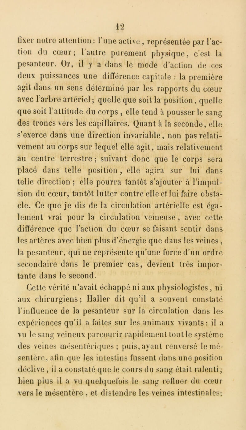 fixer notre allenlion : l’une active , représentée par l’ac- tion du cœur; l autre purement physique, c’est la pesanteur. Or, il y a dans le mode d’action de ces deux puissances une différence capitale : la première agit dans un sens déterminé par les rapports du cœur avec l’arbre artériel ; quelle que soit la position, quelle que soit l’attitude du corps , elle tend à pousser le sang des troncs vers les capillaires. Quant à la seconde, elle s’exerce dans une direction invariable, non pas relati- vement au corps sur lequel elle agit, mais relativement au centre terrestre ; suivant donc que le corps sera placé dans telle position , elle agira sur lui dans telle direction ; elle pourra tantôt s’ajouter à l’impul- sion du cœur, tantôt lutter contre elle et lui faire obsta- cle. Ce que je dis de la circulation artérielle est éga- lement vrai pour la circulation veineuse, avec cette différence que l’action du cœur se faisant sentir dans les artères avec bien plus d’énergie que dans les veines , la pesanteur, qui ne représente qu’une force d’un ordre secondaire dans le premier cas, devient très impor- tante dans le second. Cette vérité n’avait échappé ni aux physiologistes, ni aux chirurgiens; Haller dit qu’il a souvent constaté l’influence de la pesanteur sur la circulation dans les expériences qu’il a faites sur les animaux vivants: il a vu le sang veineux parcourir rapidement tout le système des veines mésentérifpies ; puis, ayant renversé le mé- sentère, afin que les intestins fussent dans une position déclive , il a constaté que le cours du sang était ralenti ; bien plus il a vu quelquefois le sang refluer du cœur vers le mésentère , et distendre les veines intestinales*.