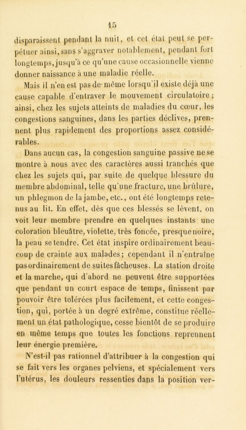 disparaissent pendant la nuit, et cet élat peut se per- pétuer ainsi, sans s’aggraver notablement, pendant fort longtemps, jus(iu à ce qu’une cause occasionnelle vienne donner naissance à une maladie réelle. Mais il n’en est pas de-meme lorsqu’il existe déjà une cause capable d’entraver le mouvement circulatoire ; ainsi, chez les sujets atteints de maladies du cœur, les congestions sanguines, dans les parties déclives, pren- nent plus rapidement des proportions assez considé- rables. Dans aucun cas, la congestion sanguine passive ne se montre à nous avec des caractères aussi tranchés que chez les sujets qui, par suite de quelque blessure du membre abdominal, telle qu’une fracture, une brûlure, un phlegmon de la jambe, etc., ont été longtemps rete- nus au lit. En effet, dès que ces blessés se lèvent, on voit leur membre prendre en quelques instants une coloration bleuâtre, violette, très foncée, presquenoire, la peau se tendre. Cet état inspire ordinairement beau- coup de crainte aux malades; cependant il n’entraîne pasordinairement de suitesfâcheuses. La station droite et la marche, qui d’abord ne peuvent être supportées que pendant un court espace de temps, finissent par pouvoir être tolérées plus facilement, et cette conges- tion, qui, portée à un degré extrême, constitue réelle- ment un état pathologique, cesse bientôt de se produire en même temps que toutes les fonctions reprennent leur énergie première. N’est-il pas rationnel d’attribuer à la congestion qui se fait vers les organes pelviens, et spécialement vers l’utérus, les douleurs ressenties dans la position ver-