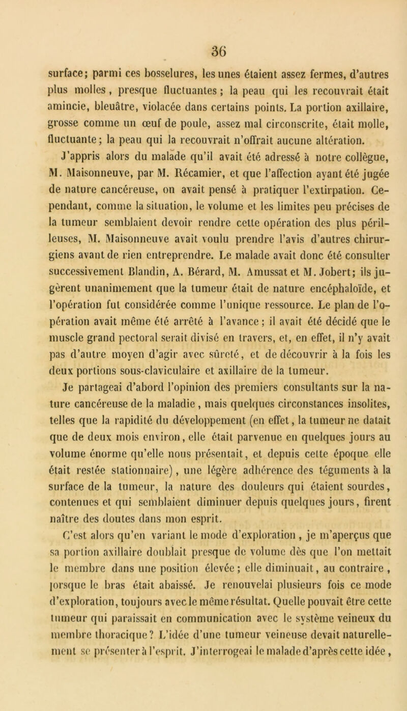 surface; parmi ces bosselures, les unes étaient assez fermes, d’autres plus molles, presque fluctuantes ; la peau qui les recouvrait était amincie, bleuâtre, violacée dans certains points. La portion axillaire, grosse comme un œuf de poule, assez mal circonscrite, était molle, fluctuante; la peau qui la recouvrait n’ofîrait aucune altération. J’appris alors du malade qu’il avait été adressé à notre collègue, M. Maisonneuve, par M. Récamier, et que l’alTection ayant été jugée de nature cancéreuse, on avait pensé à pratiquer l’extirpation. Ce- pendant, comme la situation, le volume et les limites peu précises de la tumeur semblaient devoir rendre celte opération des plus péril- leuses, M. Maisonneuve avait voulu prendre l’avis d’autres chirur- giens avant de rien entreprendre. Le malade avait donc été consulter successivement Blandin, A. Bérard, M. Amussatet M. Jobert; ils ju- gèrent unanimement que la tumeur était de nature encéphaloïde, et l’opération fut considérée comme Tunique ressource. Le plan de l’o- pération avait même été arrêté à l’avance ; il avait été décidé que le muscle grand pectoral serait divisé en travers, et, en effet, il n’y avait pas d’autre moyen d’agir avec sûreté, et de découvrir à la fois les deux portions sous-claviculaire et axillaire de la tumeur. Je partageai d’abord l’opinion des premiers consultants sur la na- ture cancéreuse de la maladie, mais quelques circonstances insolites, telles que la rapidité du développement (en effet, la tumeur ne datait que de deux mois environ, elle était parvenue en quelques jours au volume énorme qu’elle nous présentait, et depuis cette époque elle était restée stationnaire), une légère adhérence des téguments à la surface de la tumeur, la nature des douleurs qui étaient sourdes, contenues et qui semblaient diminuer depuis quelques jours, firent naître des doutes dans mon esprit. C’est alors qu’en variant le mode d’exploration , je m’aperçus que sa portion axillaire doublait presque de volume dès que Ton mettait le membre dans une position élevée ; elle diminuait, au contraire , lorsque le bras était abaissé. Je renouvelai plusieurs fois ce mode d’exploration, toujours avec le même résultat. Quelle pouvait être cette tumeur qui paraissait en communication avec le système veineux du membre thoracique? L’idée d’une tumeur veineuse devait naturelle- ment se présentera l’esprit. J’interrogeai le malade d’après celte idée,