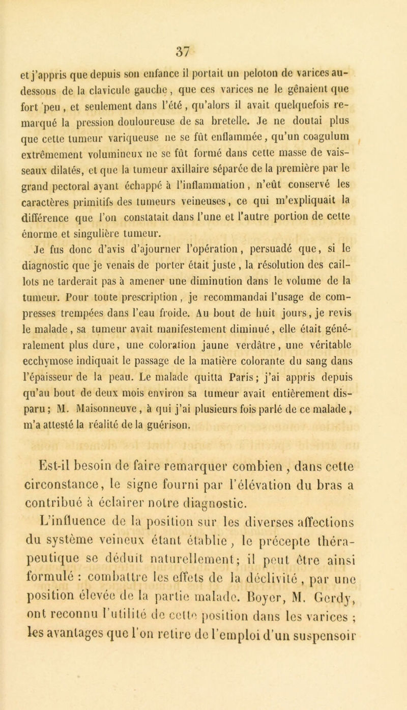 et j’appris que depuis sou enfance il portait un peloton de varices au- dessous de la clavicule gauche, que ces varices ne le gênaient que fort 'peu , et seulement dans l’été, qu’alors il avait quelquefois re- marqué la pression douloureuse de sa bretelle. Je ne doutai plus que cette tumeur variqueuse ne se fût enflammée, qu’un coagulum extrêmement volumineux ne se fût formé dans cette masse de vais- seaux dilatés, et que la tumeur axillaire séparée de la première par le grand pectoral ayant échappé à l’inflammation, n’eût conservé les caractères primitifs des tumeurs veineuses, ce qui m’expliquait la différence que l’on constatait dans l’une et l’autre portion de cette énorme et singulière tumeur. Je fus donc d’avis d’ajourner l’opération, persuadé que, si le diagnostic que je venais de porter était juste , la résolution des cail- lots ne tarderait pas à amener une diminution dans le volume de la tumeur. Pour toute prescription, je recommandai l’usage de com- presses trempées dans l’eau froide. Au bout de huit jours, je revis le malade, sa tumeur avait manifestement diminué, elle était géné- ralement plus dure, une coloraiion jaune verdâtre, une véritable ecchymose indiquait le passage de la matière colorante du sang dans l’épaisseur de la peau. Le malade quitta Paris; j’ai appris depuis qu’au bout de deux mois environ sa tumeur avait entièrement dis- paru ; M. Maisonneuve, à qui j’ai plusieurs fois parlé de ce malade, m’a attesté la réalité de la guérison. Est-il besoin de faire remarquer combien , dans cette circonstance, le signe fourni par l’élévation du bras a contribué à éclairer notre diagnostic. L’influence de la position sur les diverses alTections du système veineux étant établie, le précepte théra- peutique se déduit naturellement; il peut être ainsi formulé : combattre les effets de la déclivité , par une position élevée de la partie malade. Boyer, M. Gcrdy, ont reconnu 1 utilité elc cette position dans les varices ; les avantages que 1 on retire de l’emploi d’un suspensoir