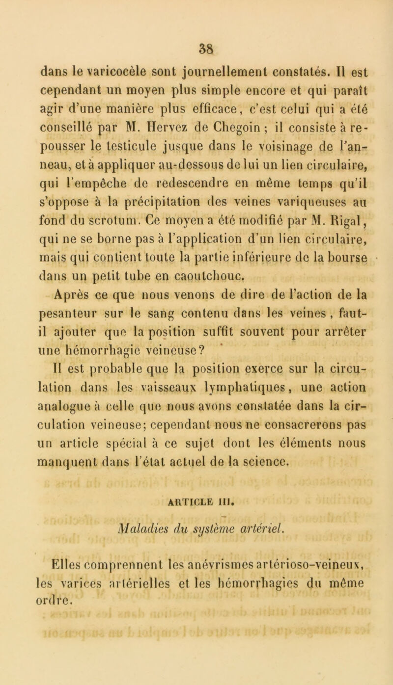 58 dans le varicocèle sont journellement constatés. Il est cependant un moyen plus simple encore et qui paraît agir d’une manière plus efficace, c’est celui qui a été conseillé par M. Hervez de Chegoin ; il consiste à re- pousser le testicule jusque dans le voisinage de l'an- neau, et à appliquer au-dessous de lui un lien circulaire, qui l’empêche de redescendre en même temps qu’il s’oppose à la précipitation des veines variqueuses au fond du scrotum. Ce moyen a été modifié par M. Rigal, qui ne se borne pas à l’application d’un lien circulaire, mais qui contient toute la partie inférieure de la bourse • dans un petit tube en caoutchouc. Après ce que nous venons de dire de l’action de la pesanteur sur le sang contenu dans les veines , faut- il ajouter que la position suffit souvent pour arrêter une hémorrhagie veineuse? Il est probable que la position exerce sur la circu- lation dans les vaisseaux lymphatiques, une action analogue à celle que nous avons constatée dans la cir- culation veineuse; cependant nous ne consacrerons pas un article spécial à ce sujet dont les éléments nous manquent dans l’état actuel de la science. ARTICLE 111, Maladies du système artériel. Elles comprennent les anévrismes artérioso-veineux, les varices artérielles et les hémorrhagies du même ordre.