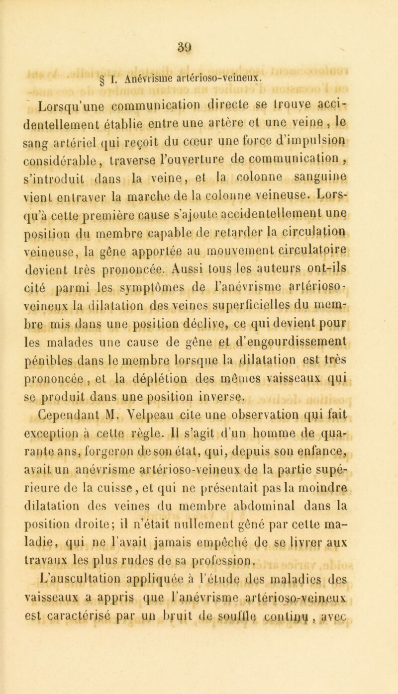 § I. Anévrisme arlérioso-veineiix. Lorsqu’une couiuiunication directe se trouve acci- dentellement établie entre une artère et une veine , le sang artériel ([ui reçoit du cœur une force d impulsion considérable, traverse l’ouverture de communication , s’introduit dans la veine, et la colonne sanguine vient entraver la marclie de la colonne veineuse. Lors- qu’à cette première cause s’ajoute accidentellement une position du membre capable de retarder la circulation veineuse, la gène apportée au mouvement circulatoire devient très prononcée. Aussi tous les auteurs ont-ils cité parmi les symptômes de l’anévrisme artérioso- veineux la dilatation des veines superficielles du mem- bre mis dans une position déclive, ce qui devient pour les malades une cause de gêne et d’engourdissement pénibles dans le membre lorsque la dilatation est très prononcée, et la déplétion des memes vaisseaux qui se produit dans une position inverse. Cependant M. Velpeau cite une observation qui fait exception à cette règle. Il s’agit d’un homme de qua- rante ans, forgeron de son état, qui, depuis son enfance, avait un anévrisme artérioso-veineux de la partie supé- rieure de la cuisse, et qui ne présentait pas la moindre ddatation des veines du membre abdominal dans la position droite; il n’était nullement gêné par cette ma- ladie, qui ne l’avait jamais empêché de se livrer aux travaux les plus rudes de sa profession. L’auscultation appliquée à l’étude des maladies des vaisseaux a appris que l’anévrisme artérioso-veineux est caractérisé par un l)ruit de souille contii^q , avec