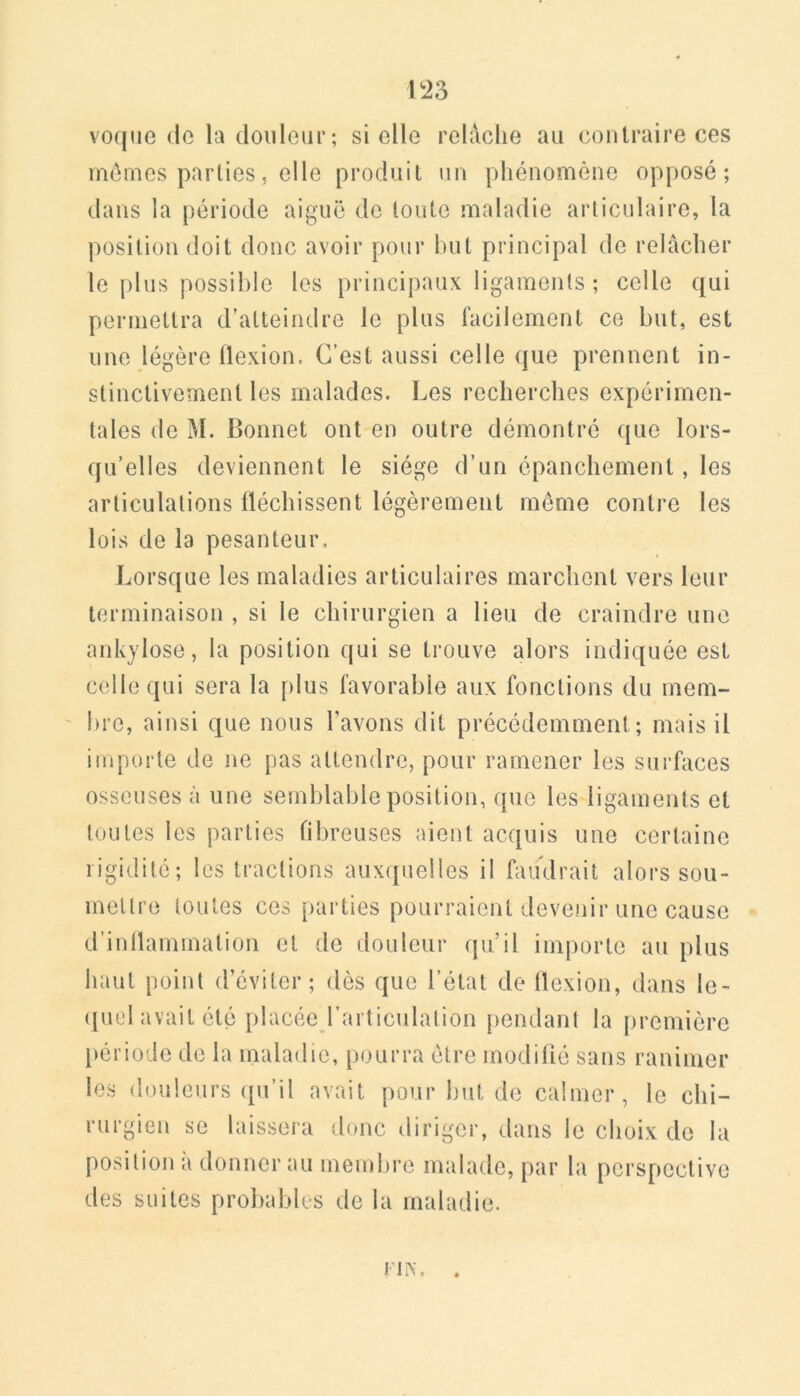 \'2è voqiie (le la (louleur; si elle relâche au contraire ces mômes parties5 elle produit un phénomène opposé; dans la période aiguë de toute maladie articulaire, la position doit donc avoir pour but principal de relâcher le plus possible les principaux ligaments ; celle qui permettra d’atteindre le plus facilement ce but, est une légère flexion. C’est aussi celle que prennent in- stinctivement les malades. Les recherches expérimen- tales de M. Bonnet ont en outre démontré ({ue lors- qu’elles deviennent le siège d’un épanchement, les articulations fléchissent légèrement même contre les lois de la pesanteur. Lorsque les maladies articulaires marchent vers leur terminaison , si le chirurgien a lieu de craindre une ankylosé, la position qui se trouve alors indiquée est colle qui sera la plus favorable aux fonctions du mem- ' bre, ainsi que nous l’avons dit précédemment; mais il importe de ne pas attendre, pour ramener les surfaces osseuses à une semblable position, que les ligaments et toutes les parties fibreuses aient acquis une certaine rigidité; les tractions aux(pielles il faudrait alors sou- inellre toutes ces parties pourraient devenir une cause d’inflammation et de douleur qu’il importe au plus haut point d’éviter; dès que l’état de flexion, dans le- ([ucl avait été placée l’articulation pendant la première période de la maladie, pourra être modifié sans ranimer les douleurs (pi’il avait pour but de calmer, le chi- rurgien se laissera donc diriger, dans le choix de la position à donner au membre malade, par la perspective des suites probables de la maladie. FliX.