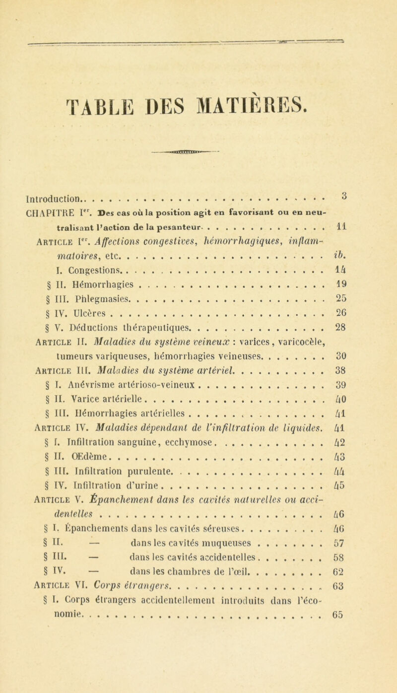 TABLE DES MATIERES. Introduction CHAPITIlE I‘’^ Des cas où la position agit en favorisant ou en neu- tralisant l’action de la pesanteur 11 Article l. Affecliom congestives, hémorrhagiques, inflam- matoires, etc ib. I. Congestions ih § IL Hémorrhagies 19 § lil. Phlegmasies 25 § IV. Ulcères 26 § V. Déductions thérapeutiques 28 Article IL Maladies du système veineux : varices, varicocèle, tumeurs variqueuses, hémorrhagies veineuses 30 Article III. Maladies du système artériel 38 § I. Anévrisme artérioso-veineux 39 § II. Varice artérielle ÙO § III. Ilémorrliagies artérielles /il Article IV. Maladies dépendant de l’infiltration de liquides. /|1 § I. Infiltration sanguine, ecchymose /i2 § IL OEdème Zi3 § III. Infiltration purulente hk § IV. Infiltration d’urine /|5 Article V. Épanchement dans les cavités naturelles ou acci- dentelles liG § I. Epanchements dans les cavités séreuses /|G § IL — dans les cavités muqueuses 57 § III. — dans les cavités accidentelles 58 § IV. — dans les chambres de l’œil 62 Article VL Corps étrangers 63 § I. Corps étrangers accidentellement introduits dans l’éco- nomie 65