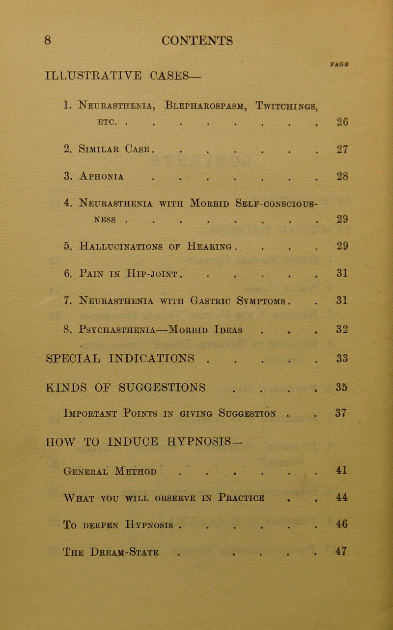 PAGE ILLUSTRATIVE CASES— 1. Neurasthenia, Blepharospasm, Twitchings, etc 26 2. Similar Case 27 3. Aphonia 28 4. Neurasthenia with Morbid Self-conscious- ness 29 5. Hallucinations of Hearing .... 29 6. Pain in Hip-joint 31 7. Neurasthenia with Gastric Symptoms. . 31 8. PsYCHASTHENIA—MORBID IDEAS . . .32 SPECIAL INDICATIONS 33 KINDS OF SUGGESTIONS .... 35 Important Points in giving Suggestion . . 37 HOW TO INDUCE HYPNOSIS— General Method . . . . . .41 What you will observe in Practice . . 44 To deepen Hypnosis 46 The Dream-State . .... 47