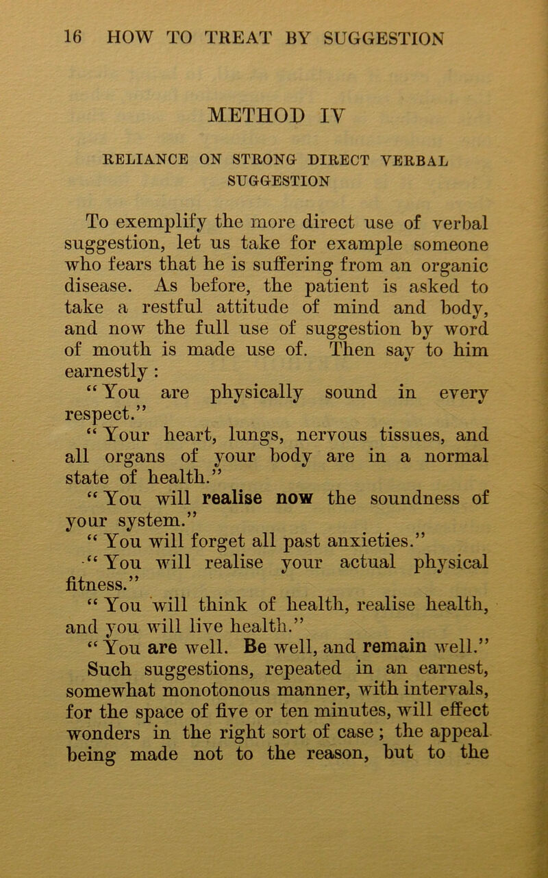 METHOD IV RELIANCE ON STRONG DIRECT VERBAL SUGGESTION To exemplify the more direct use of verbal suggestion, let us take for example someone who fears that he is suffering from an organic disease. As before, the patient is asked to take a restful attitude of mind and body, and now the full use of suggestion by word of mouth is made use of. Then say to him earnestly : “You are physically sound in every respect.” “ Your heart, lungs, nervous tissues, and all organs of your body are in a normal state of health.” “You will realise now the soundness of your system.” “You will forget all past anxieties.” “You will realise your actual physical fitness.” “You will think of health, realise health, and you will live health.” “ You are well. Be well, and remain well.” Such suggestions, repeated in an earnest, somewhat monotonous manner, with intervals, for the space of five or ten minutes, will effect wonders in the right sort of case; the appeal being made not to the reason, hut to the