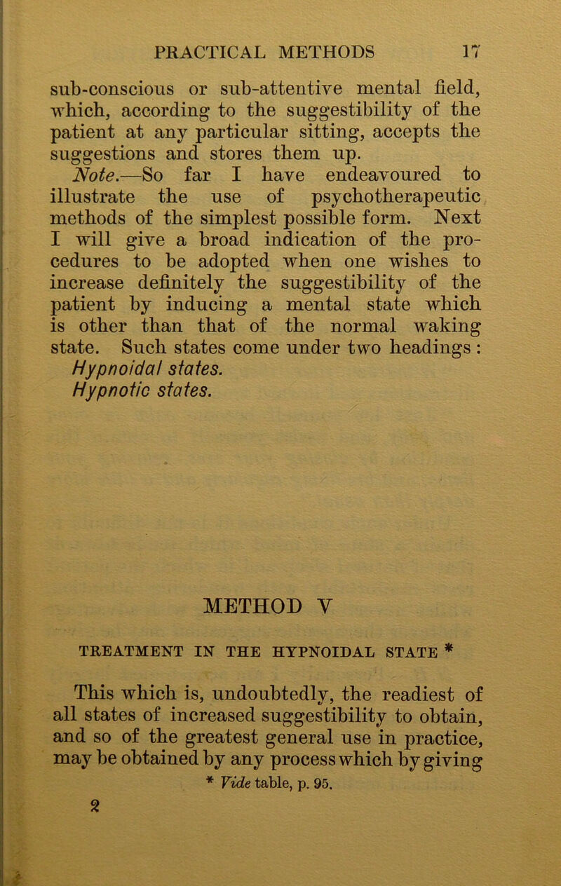 sub-conscious or sub-attentive mental field, which, according to the suggestibility of the patient at any particular sitting, accepts the suggestions and stores them up. Note.—So far I have endeavoured to illustrate the use of psychotherapeutic methods of the simplest possible form. Next I will give a broad indication of the pro- cedures to be adopted when one wishes to increase definitely the suggestibility of the patient by inducing a mental state which is other than that of the normal waking state. Such states come under two headings : Hypnoidat states. Hypnotic states. METHOD Y TREATMENT IN THE HYPNOIDAL STATE * This which is, undoubtedlv, the readiest of all states of increased suggestibility to obtain, and so of the greatest general use in practice, may be obtained by any process which by giving * Vide table, p. 95. 2