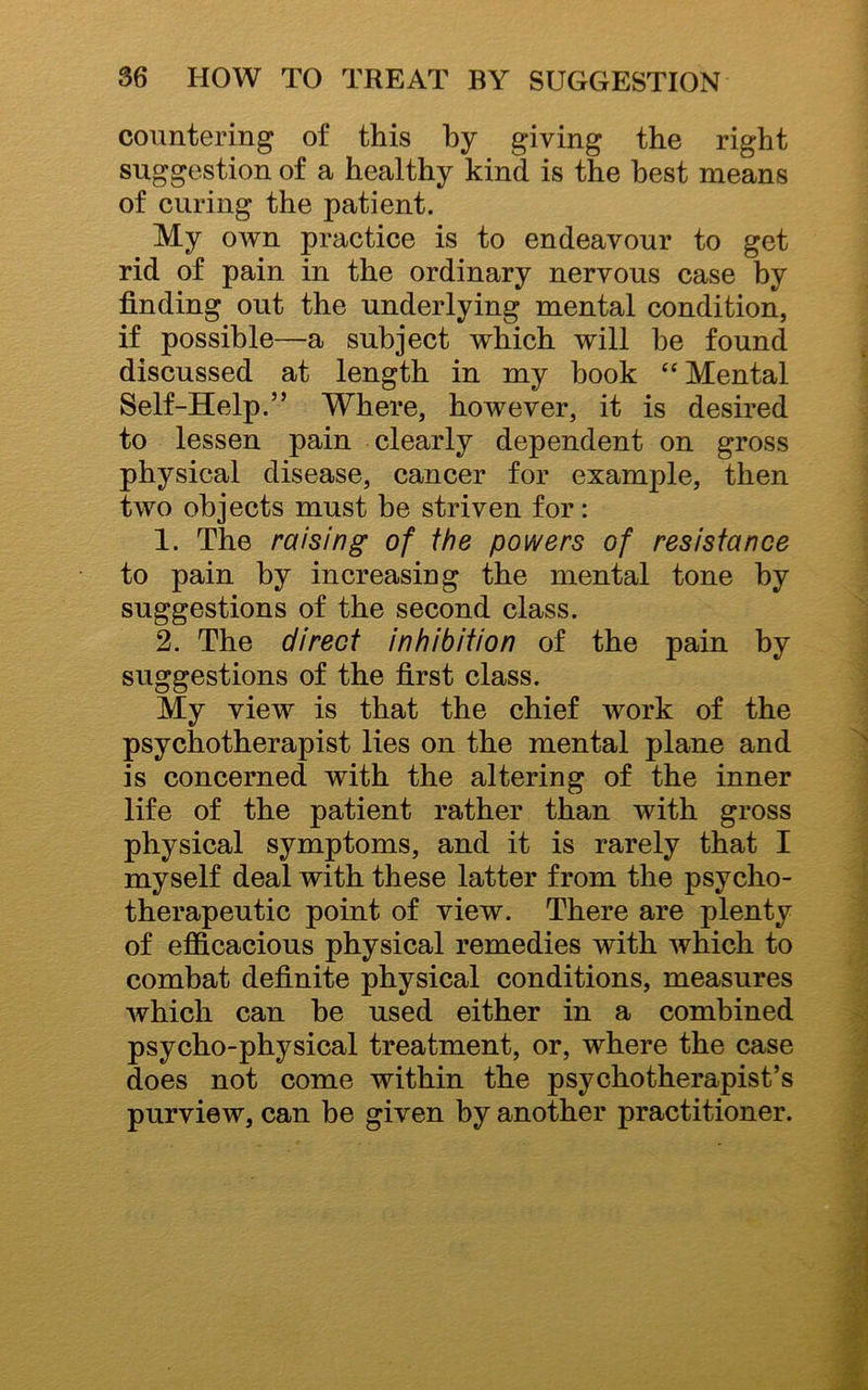 countering of this by giving the right suggestion of a healthy kind is the best means of curing the patient. My OAvn practice is to endeavour to get rid of pain in the ordinary nervous case by finding out the underlying mental condition, if possible—a subject which will be found discussed at length in my hook “Mental Self-Help.” Where, however, it is desired to lessen pain clearly dependent on gross physical disease, cancer for example, then two objects must be striven for: 1. The raising of the powers of resistance to pain by increasing the mental tone by suggestions of the second class. 2. The direct inhibition of the pain by suggestions of the first class. My view is that the chief work of the psychotherapist lies on the mental plane and is concerned with the altering of the inner life of the patient rather than with gross physical symptoms, and it is rarely that I myself deal with these latter from the psycho- therapeutic point of view. There are plenty of efficacious physical remedies with which to combat definite physical conditions, measures which can he used either in a combined psycho-physical treatment, or, where the case does not come within the psychotherapist’s purview, can be given by another practitioner.